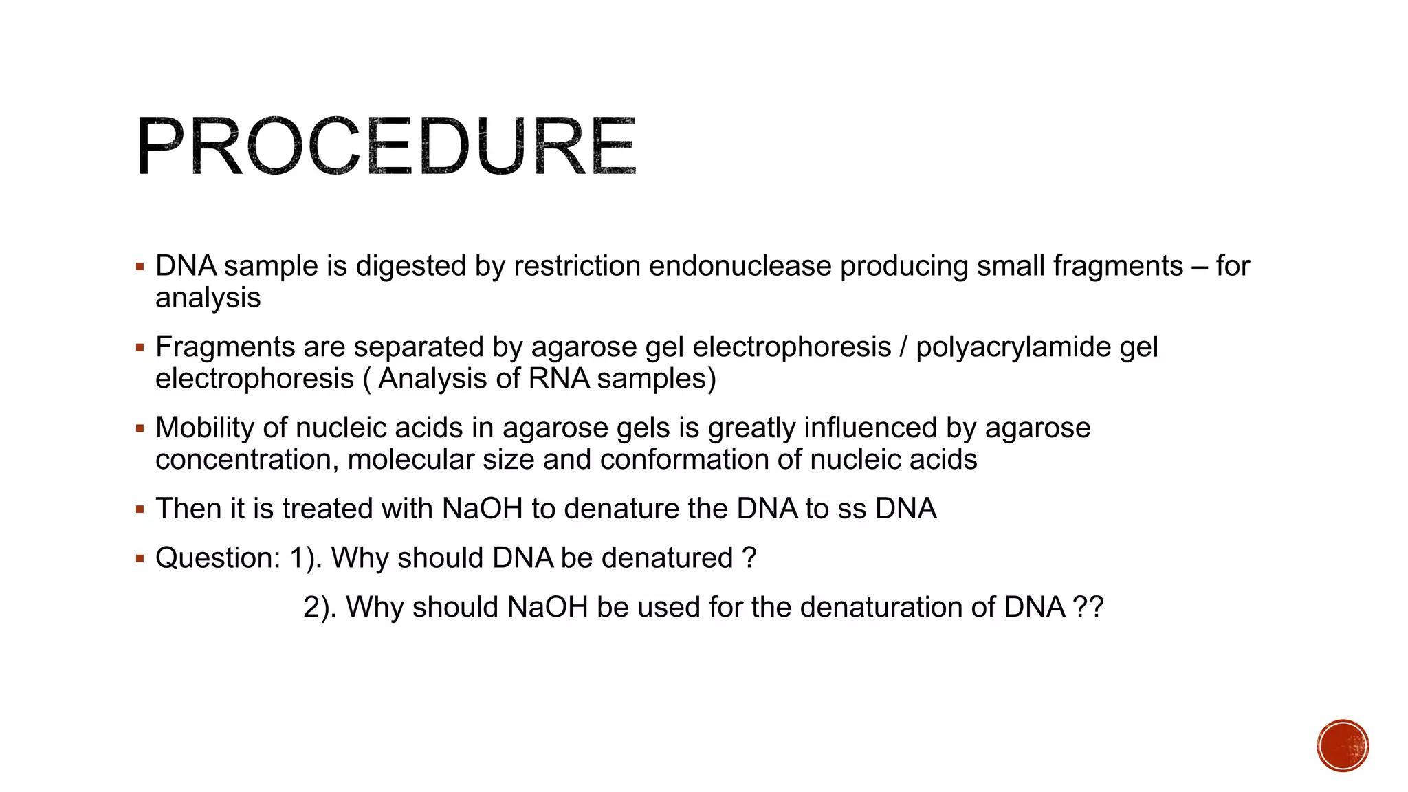  DNA sample is digested by restriction endonuclease producing small fragments – for
analysis
 Fragments are separated by agarose gel electrophoresis / polyacrylamide gel
electrophoresis ( Analysis of RNA samples)
 Mobility of nucleic acids in agarose gels is greatly influenced by agarose
concentration, molecular size and conformation of nucleic acids
 Then it is treated with NaOH to denature the DNA to ss DNA
 Question: 1). Why should DNA be denatured ?
2). Why should NaOH be used for the denaturation of DNA ??
 