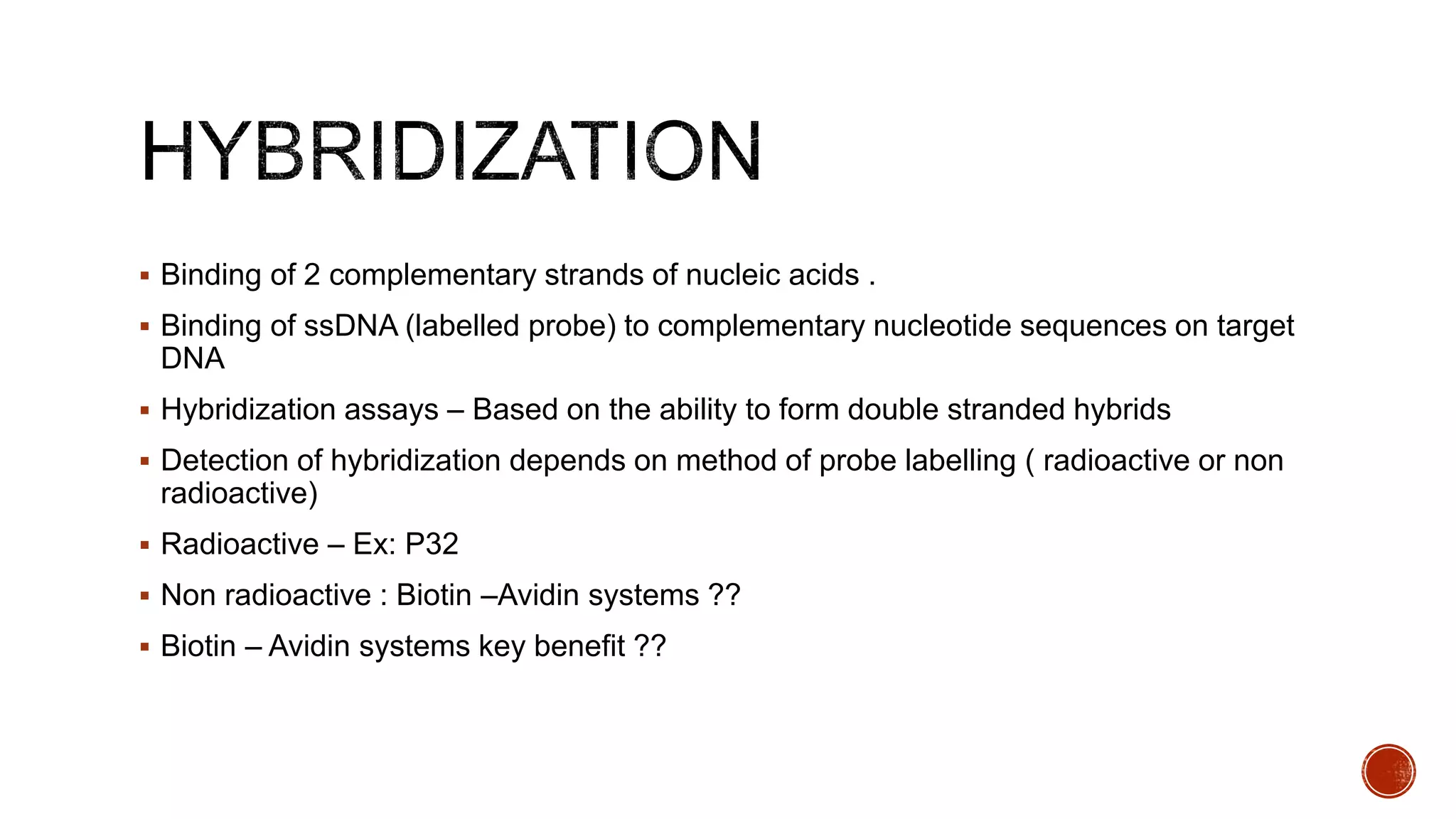  Binding of 2 complementary strands of nucleic acids .
 Binding of ssDNA (labelled probe) to complementary nucleotide sequences on target
DNA
 Hybridization assays – Based on the ability to form double stranded hybrids
 Detection of hybridization depends on method of probe labelling ( radioactive or non
radioactive)
 Radioactive – Ex: P32
 Non radioactive : Biotin –Avidin systems ??
 Biotin – Avidin systems key benefit ??
 