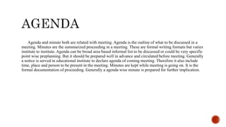 Agenda and minute both are related with meeting. Agenda is the outline of what to be discussed in a
meeting. Minutes are the summarized proceeding in a meeting. These are formal writing formats but varies
institute to institute. Agenda can be broad area based informal list to be discussed or could be very specific
point wise preplanning. But it should be prepared well in advance and circulated before meeting. Generally
a notice is served in educational institute to declare agenda of coming meeting. Therefore it also include
time, place and person to be present in the meeting. Minutes are kept while meeting is going on. It is the
formal documentation of proceeding. Generally a agenda wise minute is prepared for further implication.
 