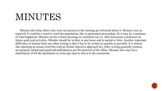 Minutes also help others who were not present in the meeting get informed about it. Minutes vary as
required. It could be a word to word documentation, like in permanent proceeding. Or it may be a summary
of what happened. Minutes can be written focusing on resolution too i.e. after discussion conclusion on
future goals and activities. Minutes should be written in past tense and in narrative form. Another important
difference of minute from any other writing is that it has to be written as quickly as possible. It is almost
like reporting an actual event but with an formal objective approach too. After writing generally minutes
are properly edited and typed and published as per the protocol of the office. Minutes also may have
attachments of all the documents or write ups used to arrive to the conclusion.
 