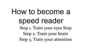 How to become a
speed reader
Step 1. Train your eyes Step
Step 2. Train your brain
Step 3. Train your attention
 
