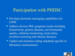 Participation with PHDSC
   Develop electronic messaging capabilities for
    LIMS
   Address diverse PHL programs needs including
    bioterrorism, genetic diseases, environmental
    quality, radiation monitoring, food safety,
    newborn screening and chronic diseases.
   Update and maintain coding standards specific to
    laboratory nomenclature
 