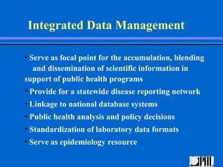 Integrated Data Management

• Serve as focal point for the accumulation, blending
   and dissemination of scientific information in
support of public health programs
• Provide for a statewide disease reporting network
• Linkage to national database systems
• Public health analysis and policy decisions
• Standardization of laboratory data formats
• Serve as epidemiology resource
 