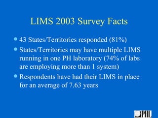 LIMS 2003 Survey Facts
 43 States/Territories responded (81%)
 States/Territories may have multiple LIMS
  running in one PH laboratory (74% of labs
  are employing more than 1 system)
 Respondents have had their LIMS in place
  for an average of 7.63 years
 
