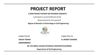 PROJECT REPORT
A MINI PROJECT REPORT ON POLYMER CONCRETE
Submitted in partialfulfilment of the​
Requirementsfor the award of
Degree of Bachelor of Technology in Civil Engineering
SUBMITTED BY: SUBMITTED TO:​
VIKASH TOMAR Er.PARMIT SHARMA
2000040000024
DR. APJ ABDUL KALAM TECHNICAL UNIVERSITY,LUCKNOW
Department of Civil Engineering
 