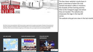 The box clever website is quite basic it
gives a overview of when the club
started and what it offers it mentions
the 8 weeks of free training and has
links to the Instagram page and where
they are located. The website also
showcases the logo in the top left
corner.
The website only got one view in the last month
 