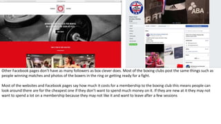 Other Facebook pages don’t have as many followers as box clever does. Most of the boxing clubs post the same things such as
people winning matches and photos of the boxers in the ring or getting ready for a fight.
Most of the websites and Facebook pages say how much it costs for a membership to the boxing club this means people can
look around there are for the cheapest one if they don’t want to spend much money on it. If they are new at it they may not
want to spend a lot on a membership because they may not like it and want to leave after a few sessions
 