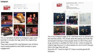 Instagram
This is a template of what my Instagram page could
look like it includes the logo which the original box
clever logo.
They have received 521 new followers over all there
social media platforms and 518% increase in post
engagement.
This is my Instagram page so far I will have more to upload over
the next few weeks. This shows what the boxing club looks like
and people training to show people what it is like if they were
to go and what is available for them to do. I chose to keep the
original logo because it is what people are use to and if they go
that is the logo they will see.
Since the 21st march to April 3rd I have currently gained 39
followers.
 