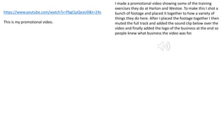 I made a promotional video showing some of the training
exercises they do at Harton and Westoe. To make this I shot a
bunch of footage and placed it together to how a variety of
things they do here. After I placed the footage together I then
muted the full track and added the sound clip below over the
video and finally added the logo of the business at the end so
people knew what business the video was for.
https://www.youtube.com/watch?v=Pbgl1pQeaU0&t=24s
This is my promotional video.
 