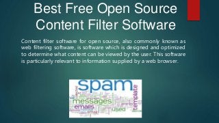 Best Free Open Source
Content Filter Software
Content filter software for open source, also commonly known as
web filtering software, is software which is designed and optimized
to determine what content can be viewed by the user. This software
is particularly relevant to information supplied by a web browser.
 