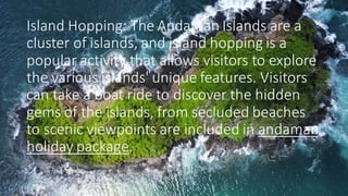 Island Hopping: The Andaman Islands are a
cluster of islands, and island hopping is a
popular activity that allows visitors to explore
the various islands' unique features. Visitors
can take a boat ride to discover the hidden
gems of the islands, from secluded beaches
to scenic viewpoints are included in andaman
holiday package.
 
