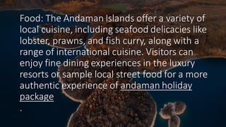 Food: The Andaman Islands offer a variety of
local cuisine, including seafood delicacies like
lobster, prawns, and fish curry, along with a
range of international cuisine. Visitors can
enjoy fine dining experiences in the luxury
resorts or sample local street food for a more
authentic experience of andaman holiday
package
.
 
