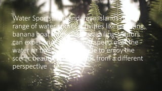 Water Sports: The Andaman Islands offer a
range of water sports activities like jet skiing,
banana boat rides, and parasailing. Visitors
can experience the thrill of speed over the
water or take a leisurely ride to enjoy the
scenic beauty of the islands from a different
perspective
 