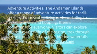 Adventure Activities: The Andaman Islands
offer a range of adventure activities for thrill-
seekers. From scuba diving and snorkeling to
trekking and island hopping, there's
something for everyone. Visitors can explore
the rich marine life of the region, trek through
dense forests, and discover hidden waterfalls
included in andaman holiday package.
 