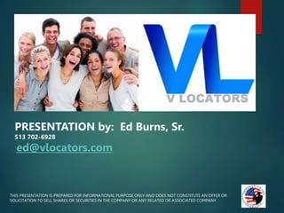 Aver===
THIS PRESENTATION IS PREPARED FOR INFORMATIONAL PURPOSE ONLY AND DOES NOT CONSTITUTE AN OFFER OR
SOLICITATION TO SELL SHARES OR SECURITIES IN THE COMPANY OR ANY RELATED OR ASSOCIATED COMPANY.
PRESENTATION by: Ed Burns, Sr.
513 702-6928
ed@vlocators.com
 