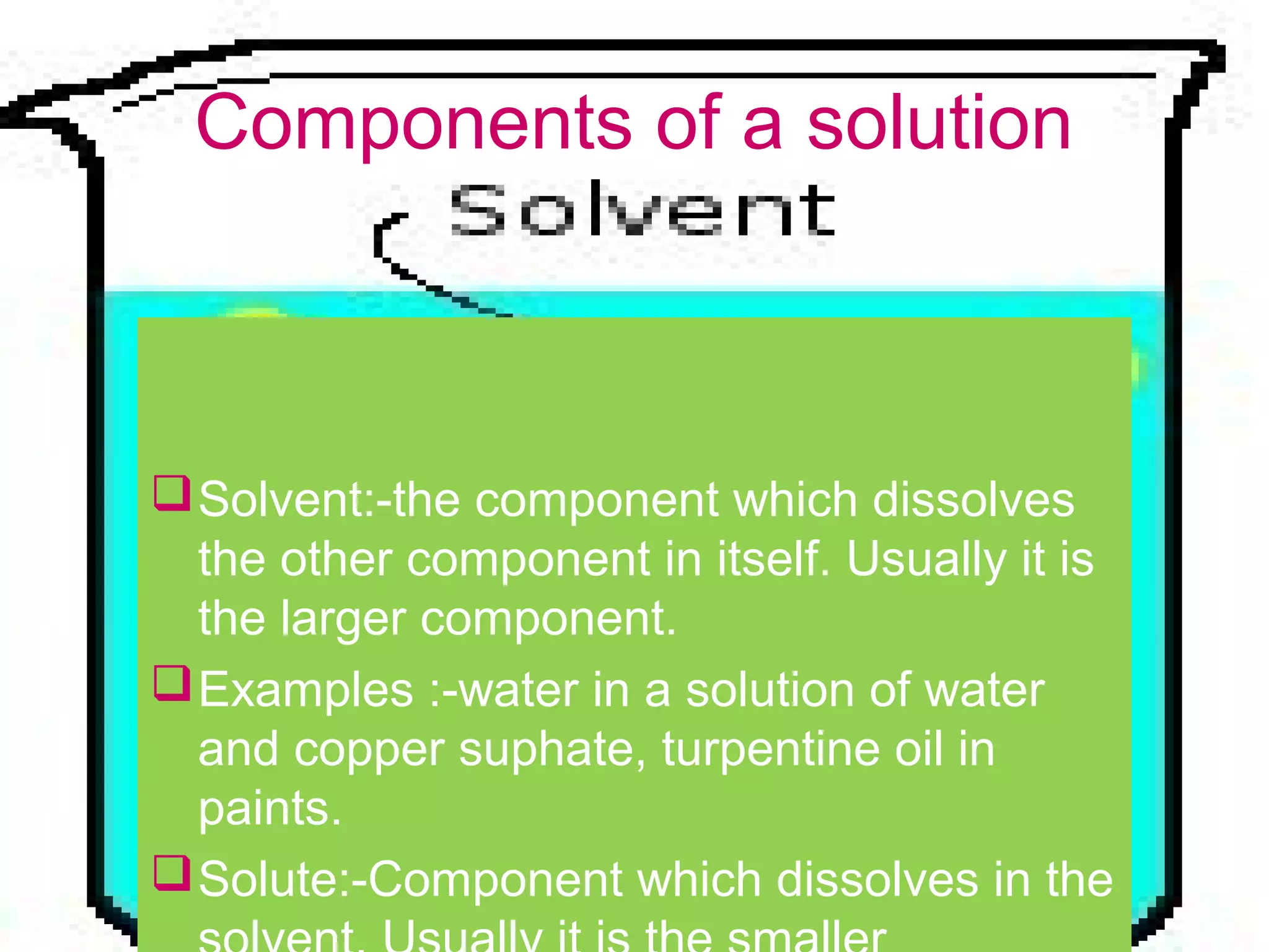 Components of a solution
Solvent:-the component which dissolves
the other component in itself. Usually it is
the larger component.
Examples :-water in a solution of water
and copper suphate, turpentine oil in
paints.
Solute:-Component which dissolves in the
 