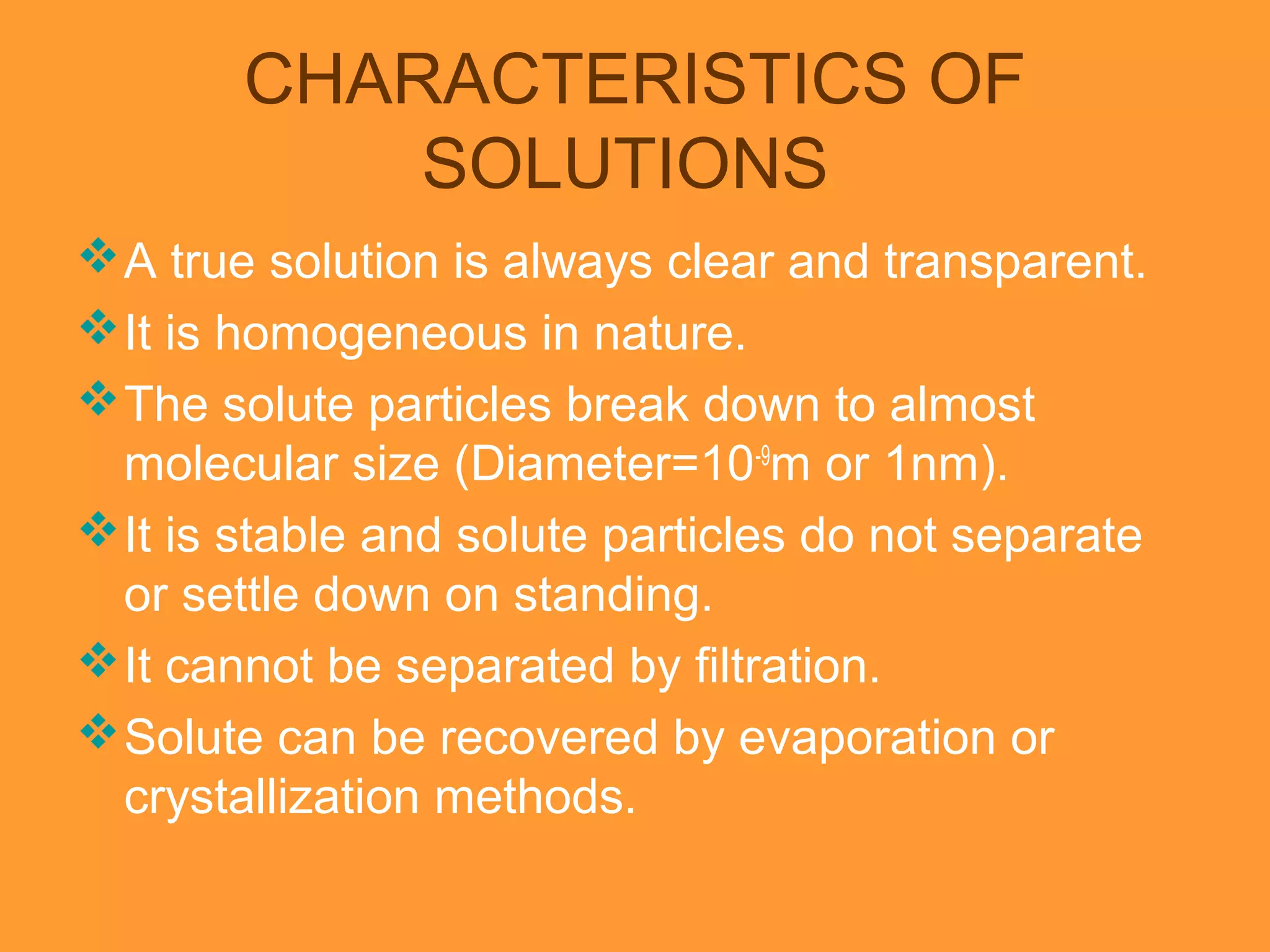 CHARACTERISTICS OF
SOLUTIONS
A true solution is always clear and transparent.
It is homogeneous in nature.
The solute particles break down to almost
molecular size (Diameter=10-9
m or 1nm).
It is stable and solute particles do not separate
or settle down on standing.
It cannot be separated by filtration.
Solute can be recovered by evaporation or
crystallization methods.
 