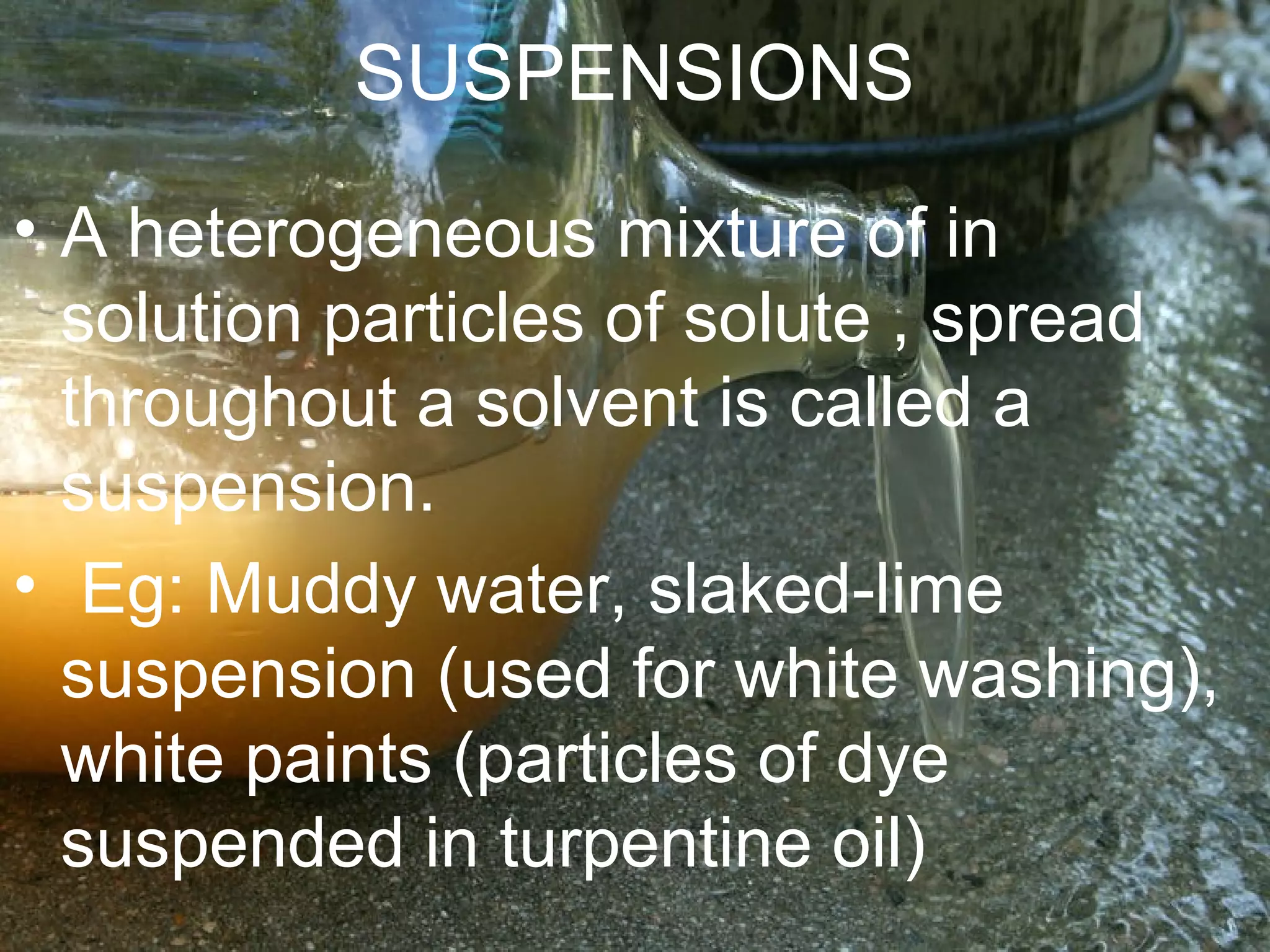 SUSPENSIONS
• A heterogeneous mixture of in
solution particles of solute , spread
throughout a solvent is called a
suspension.
• Eg: Muddy water, slaked-lime
suspension (used for white washing),
white paints (particles of dye
suspended in turpentine oil)
 