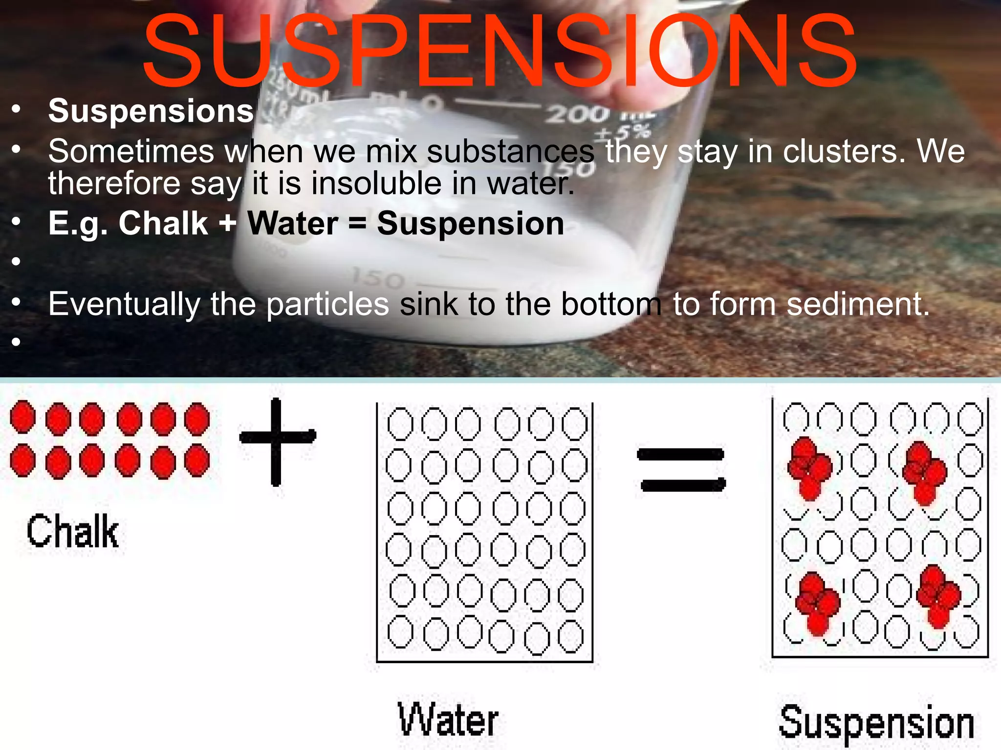 SUSPENSIONS• Suspensions
• Sometimes when we mix substances they stay in clusters. We
therefore say it is insoluble in water.
• E.g. Chalk + Water = Suspension
•
• Eventually the particles sink to the bottom to form sediment.
•
 
