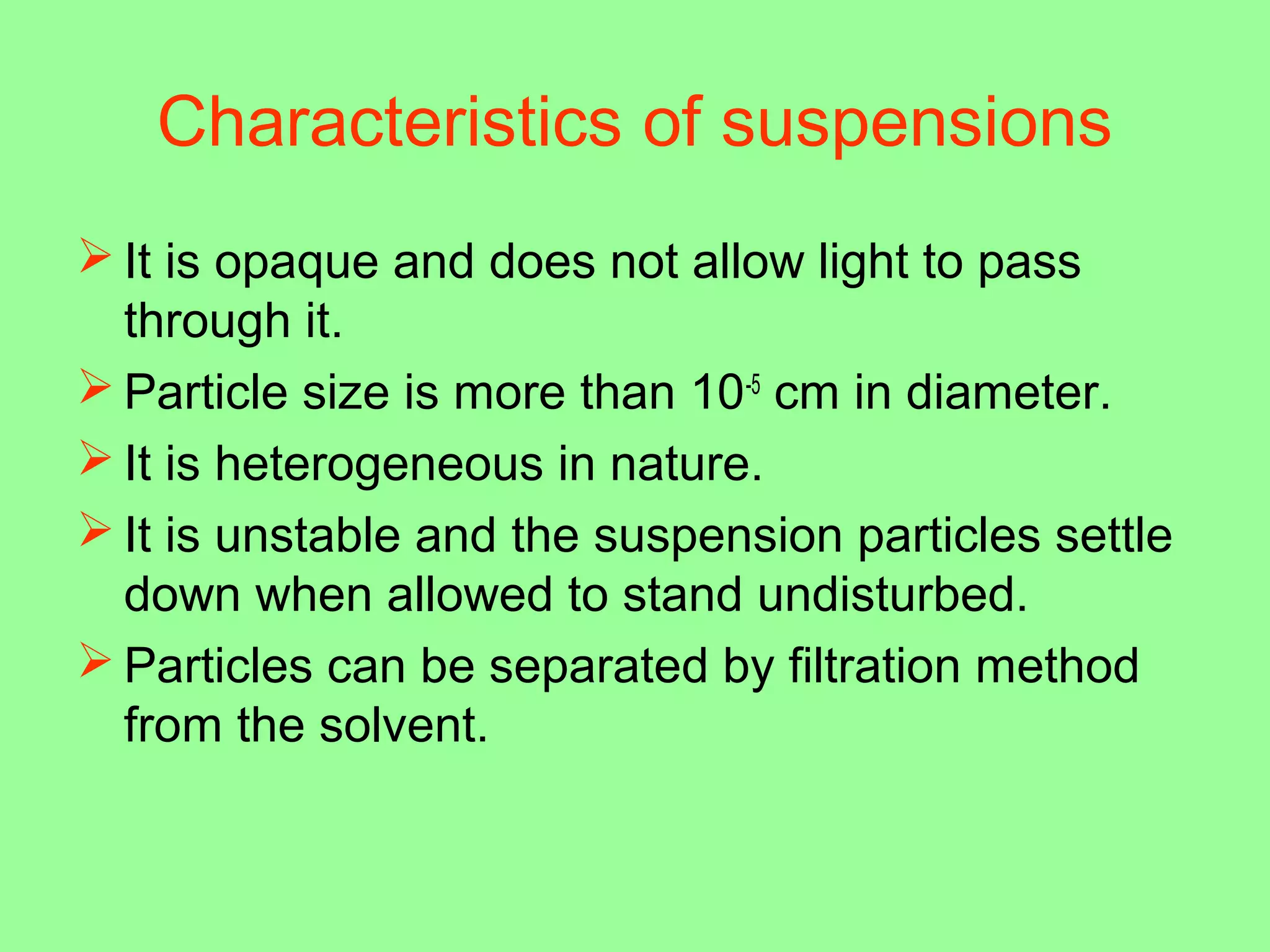 Characteristics of suspensions
 It is opaque and does not allow light to pass
through it.
 Particle size is more than 10-5
cm in diameter.
 It is heterogeneous in nature.
 It is unstable and the suspension particles settle
down when allowed to stand undisturbed.
 Particles can be separated by filtration method
from the solvent.
 