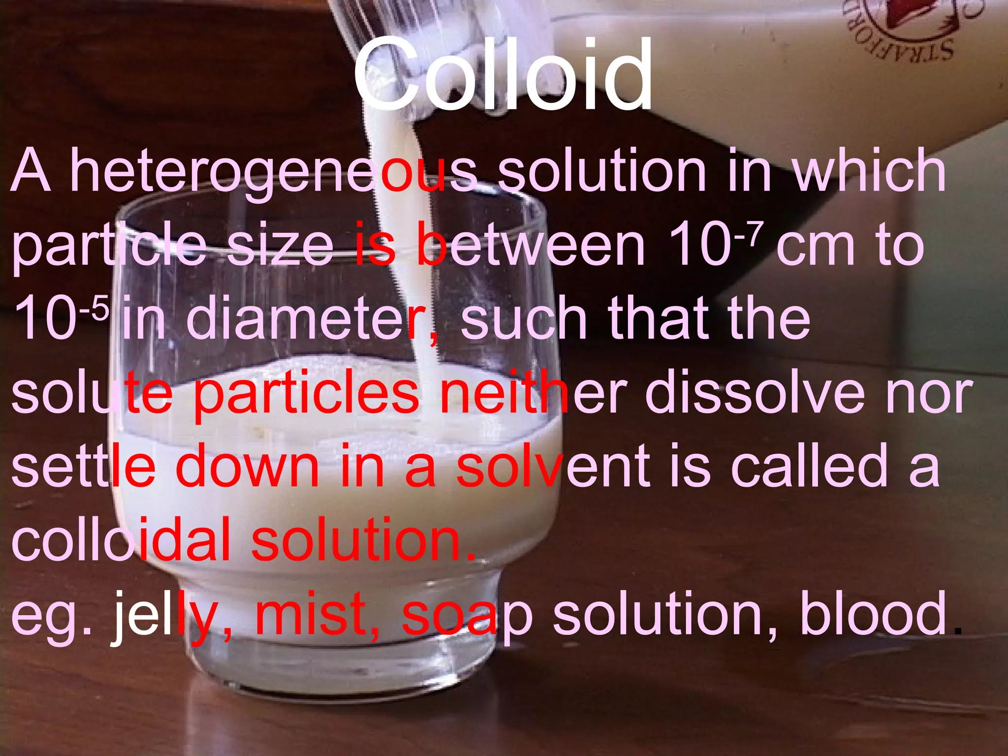 Colloid
A heterogeneous solution in which
particle size is between 10-7
cm to
10 5‑
in diameter, such that the
solute particles neither dissolve nor
settle down in a solvent is called a
colloidal solution.
eg. jelly, mist, soap solution, blood.
 
