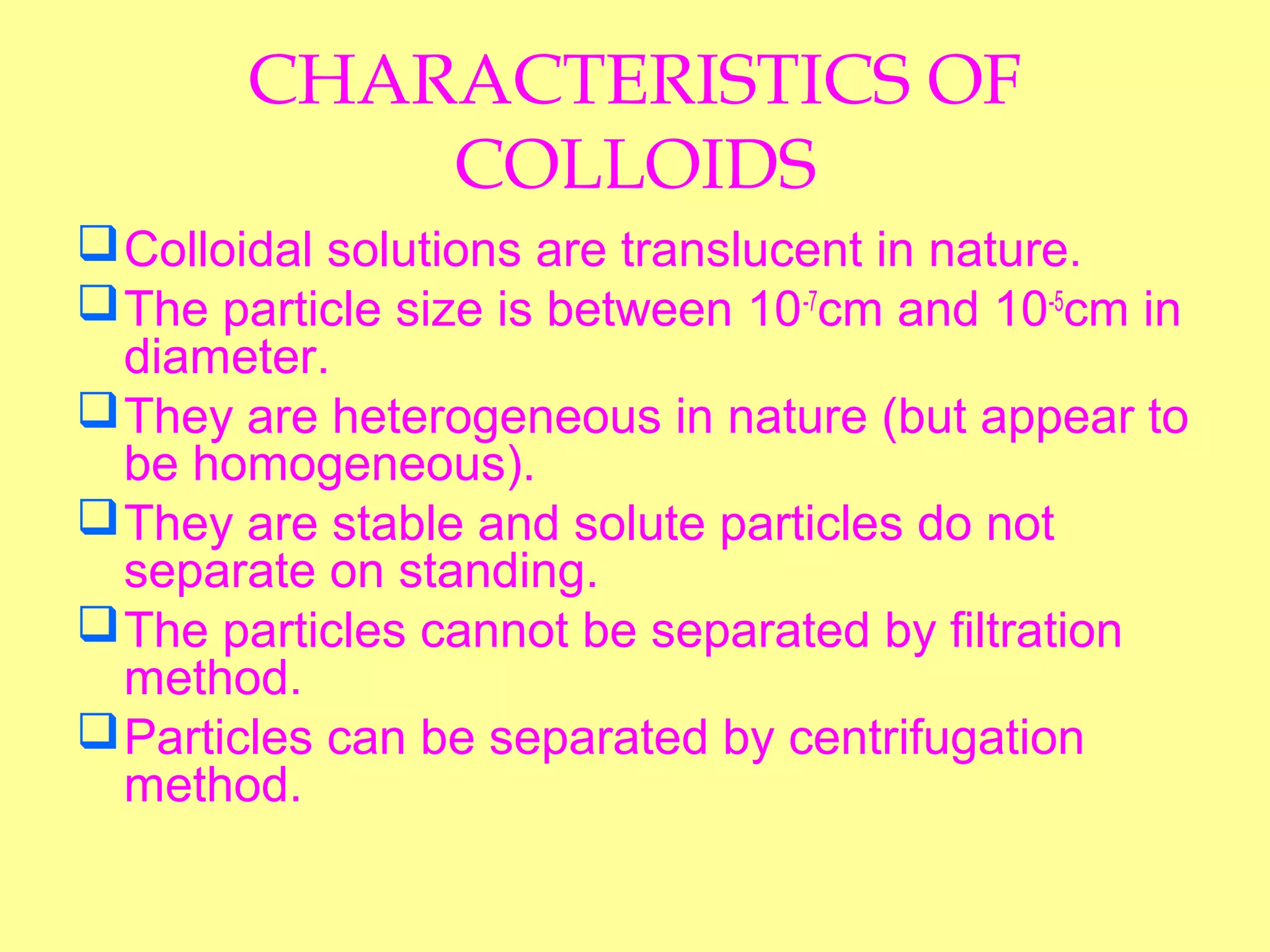 CHARACTERISTICS OF
COLLOIDS
Colloidal solutions are translucent in nature.
The particle size is between 10-7
cm and 10-5
cm in
diameter.
They are heterogeneous in nature (but appear to
be homogeneous).
They are stable and solute particles do not
separate on standing.
The particles cannot be separated by filtration
method.
Particles can be separated by centrifugation
method.
 