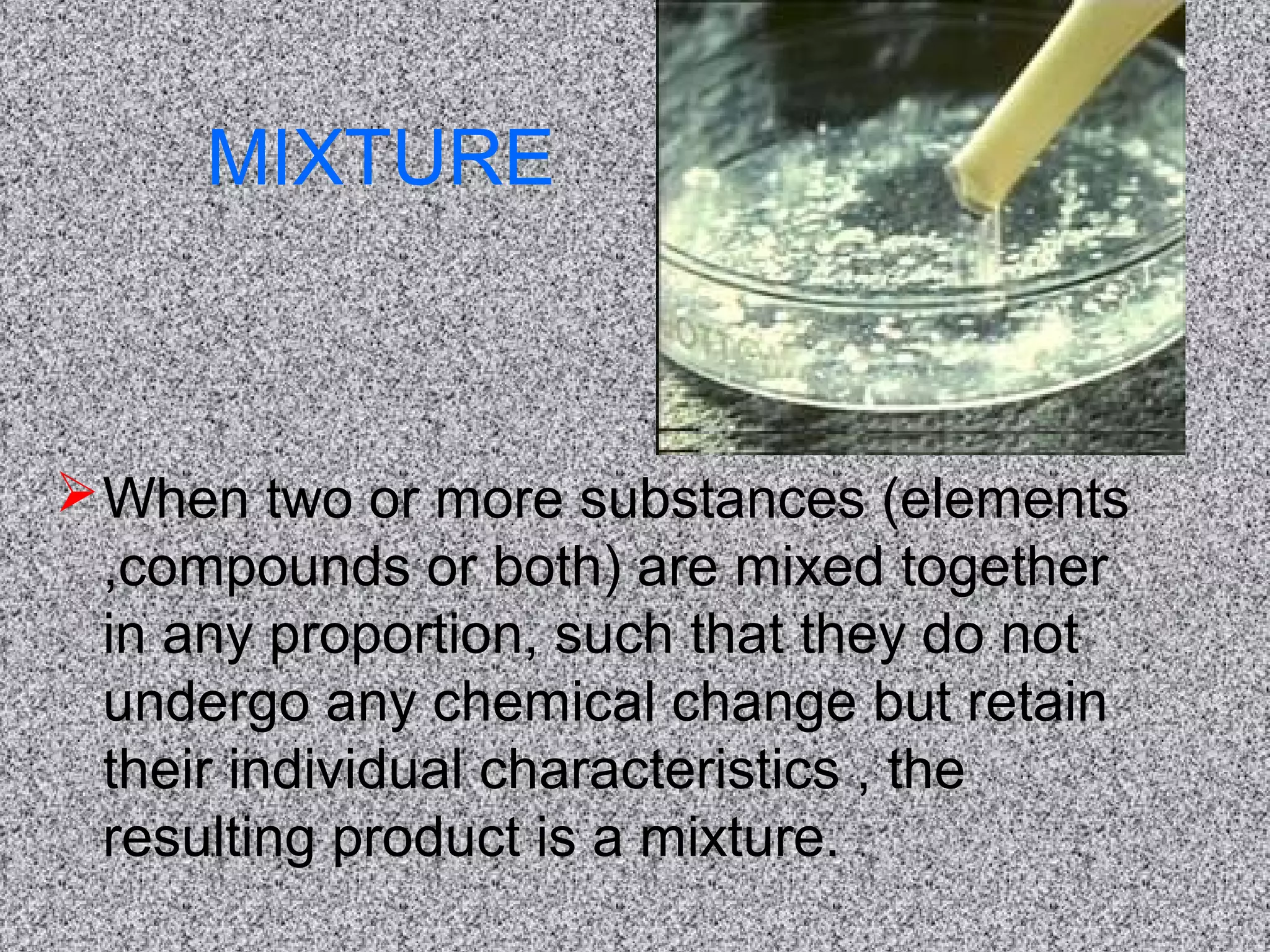 MIXTURE
When two or more substances (elements
,compounds or both) are mixed together
in any proportion, such that they do not
undergo any chemical change but retain
their individual characteristics , the
resulting product is a mixture.
 
