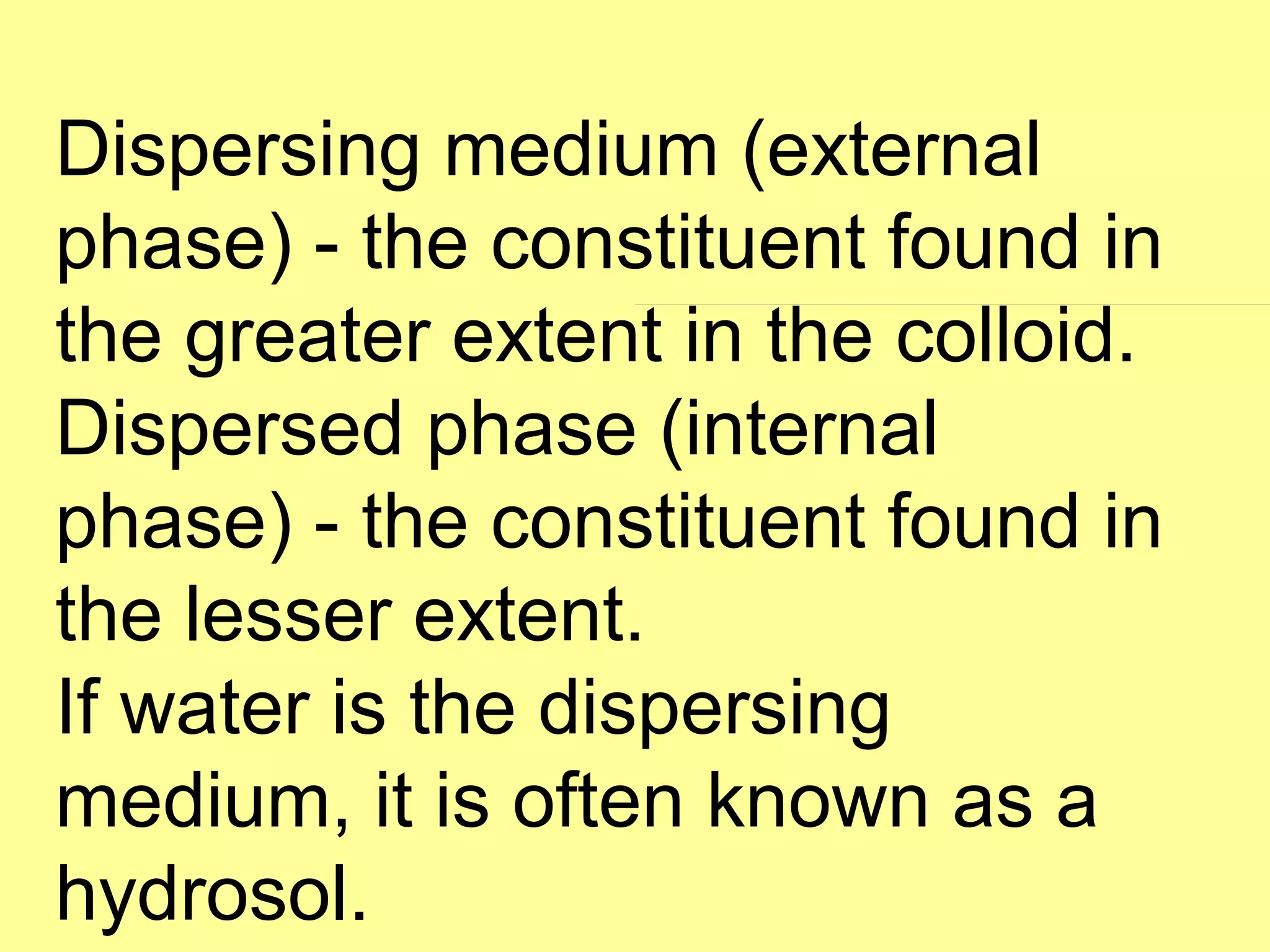 Dispersing medium (external
phase) - the constituent found in
the greater extent in the colloid.
Dispersed phase (internal
phase) - the constituent found in
the lesser extent.
If water is the dispersing
medium, it is often known as a
hydrosol.
 