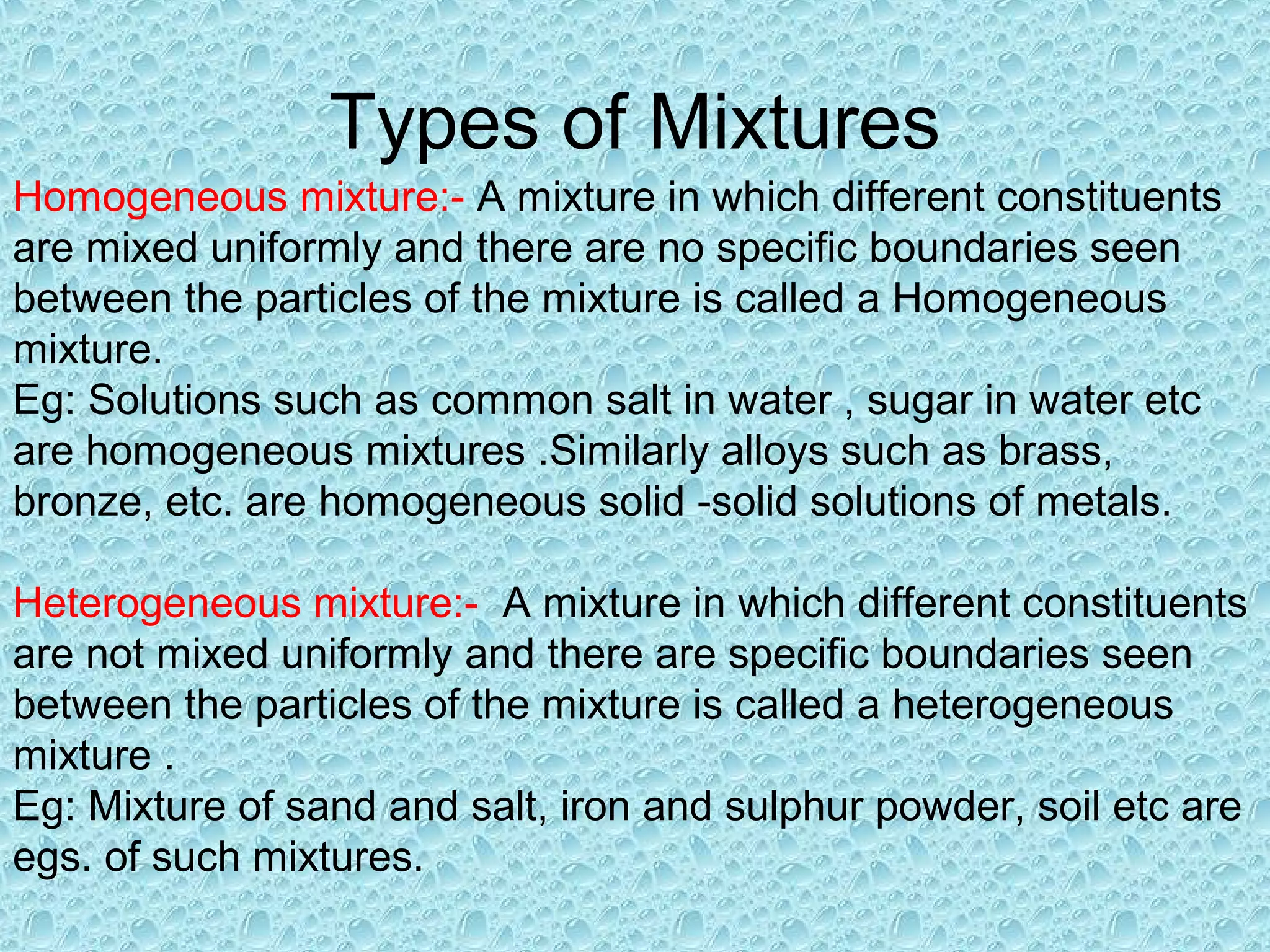 Types of Mixtures
Homogeneous mixture:- A mixture in which different constituents
are mixed uniformly and there are no specific boundaries seen
between the particles of the mixture is called a Homogeneous
mixture.
Eg: Solutions such as common salt in water , sugar in water etc
are homogeneous mixtures .Similarly alloys such as brass,
bronze, etc. are homogeneous solid -solid solutions of metals.
Heterogeneous mixture:- A mixture in which different constituents
are not mixed uniformly and there are specific boundaries seen
between the particles of the mixture is called a heterogeneous
mixture .
Eg: Mixture of sand and salt, iron and sulphur powder, soil etc are
egs. of such mixtures.
 