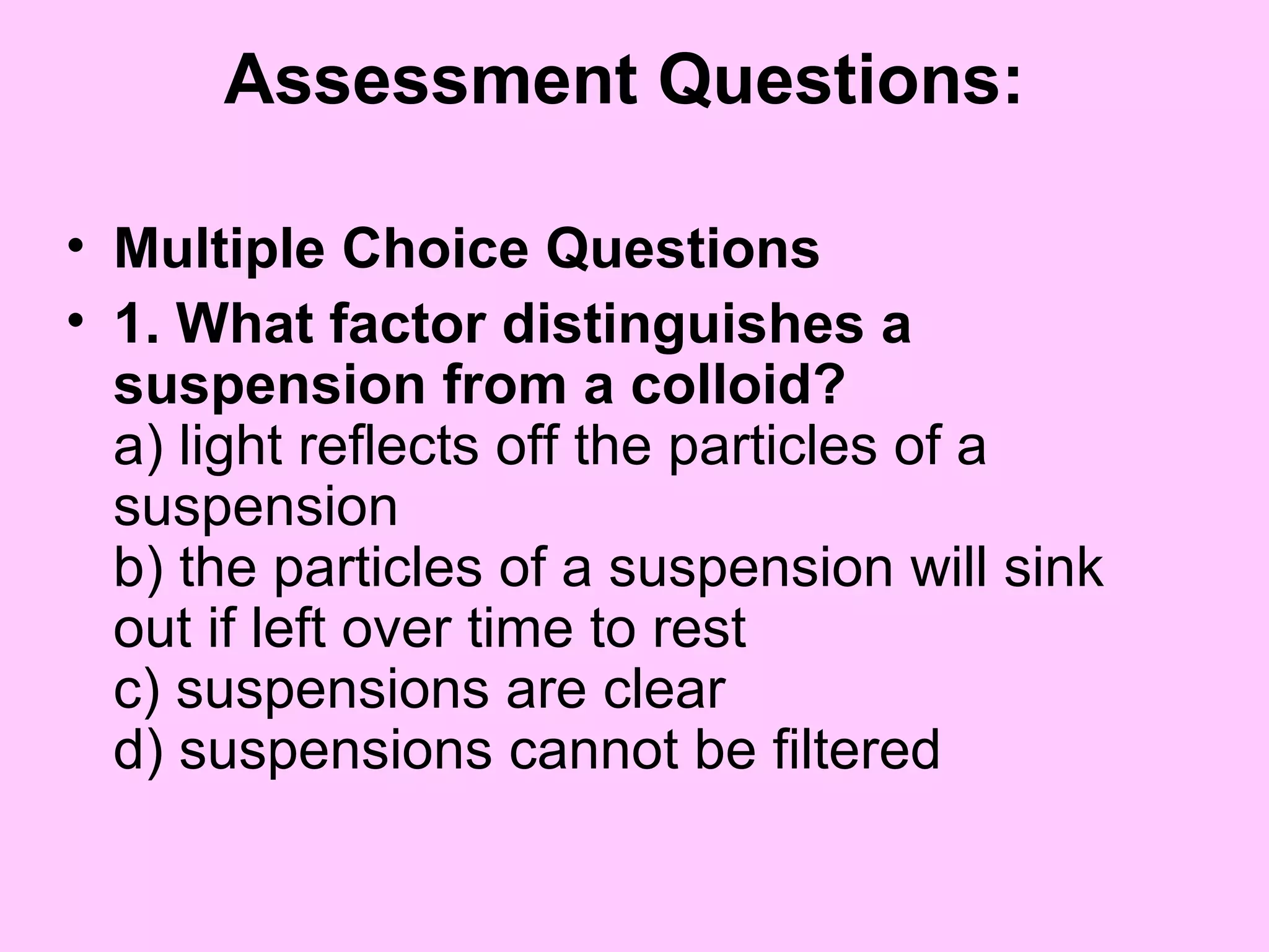 Assessment Questions:
• Multiple Choice Questions
• 1. What factor distinguishes a
suspension from a colloid?
a) light reflects off the particles of a
suspension
b) the particles of a suspension will sink
out if left over time to rest
c) suspensions are clear
d) suspensions cannot be filtered
 