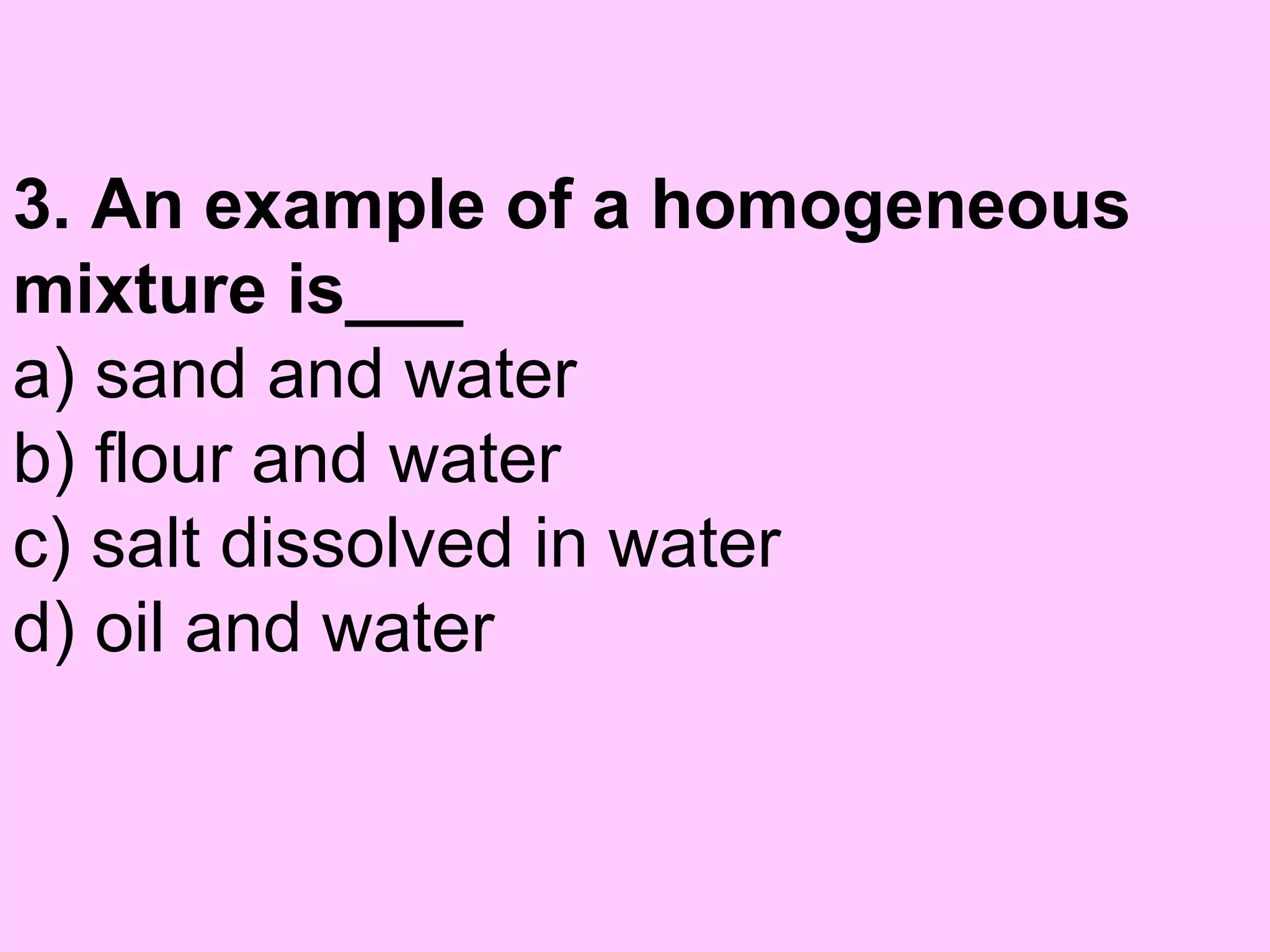 3. An example of a homogeneous
mixture is___
a) sand and water
b) flour and water
c) salt dissolved in water
d) oil and water
 