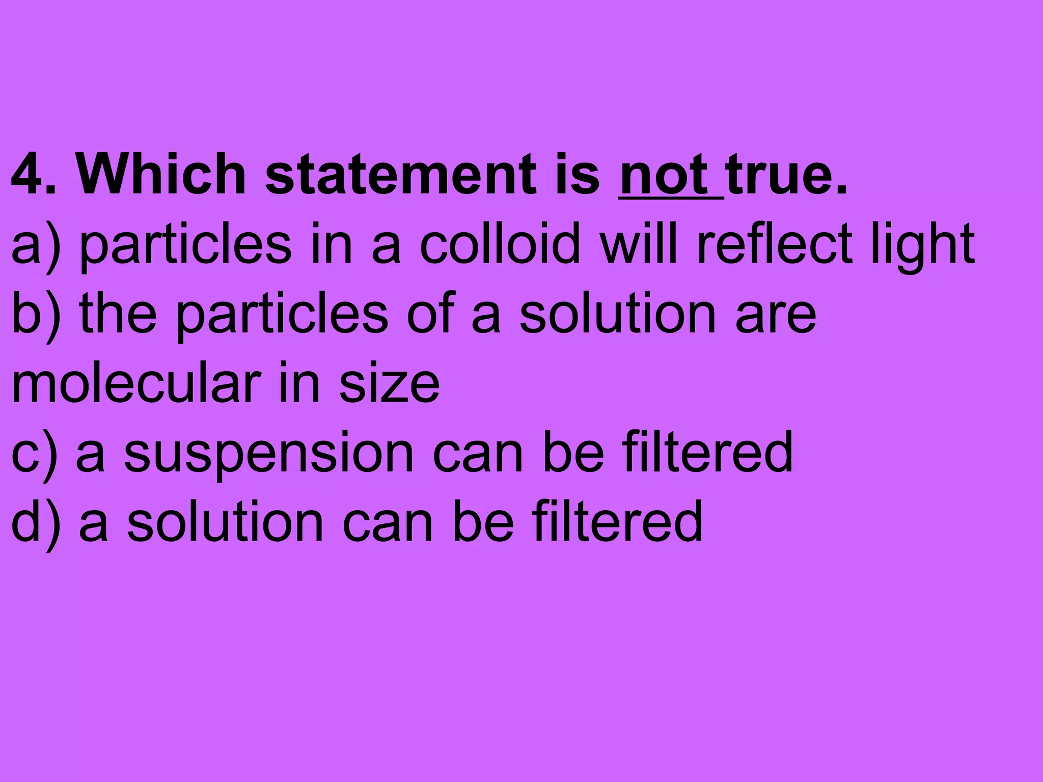 4. Which statement is not true.
a) particles in a colloid will reflect light
b) the particles of a solution are
molecular in size
c) a suspension can be filtered
d) a solution can be filtered
 