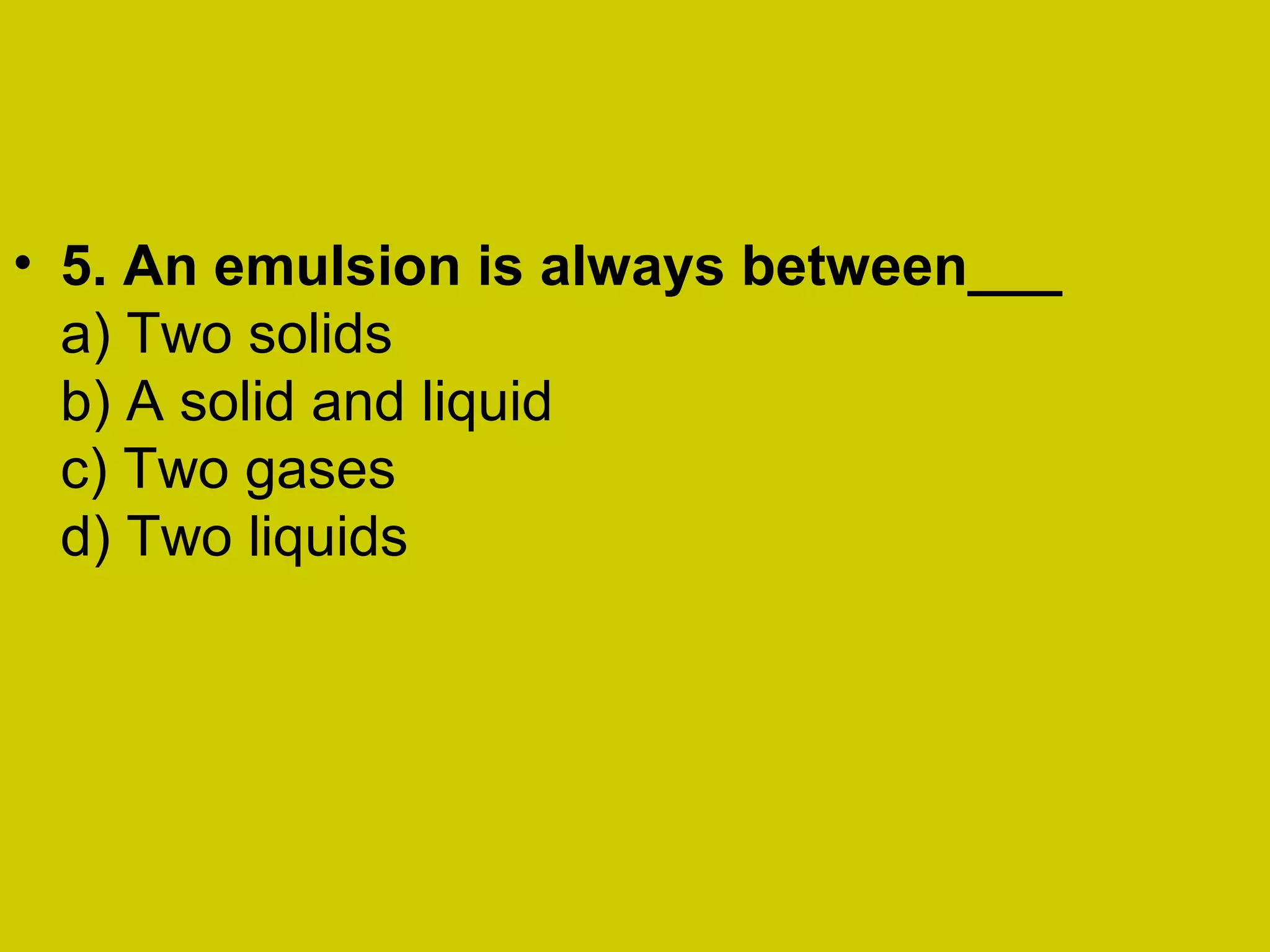 • 5. An emulsion is always between___
a) Two solids
b) A solid and liquid
c) Two gases
d) Two liquids
 