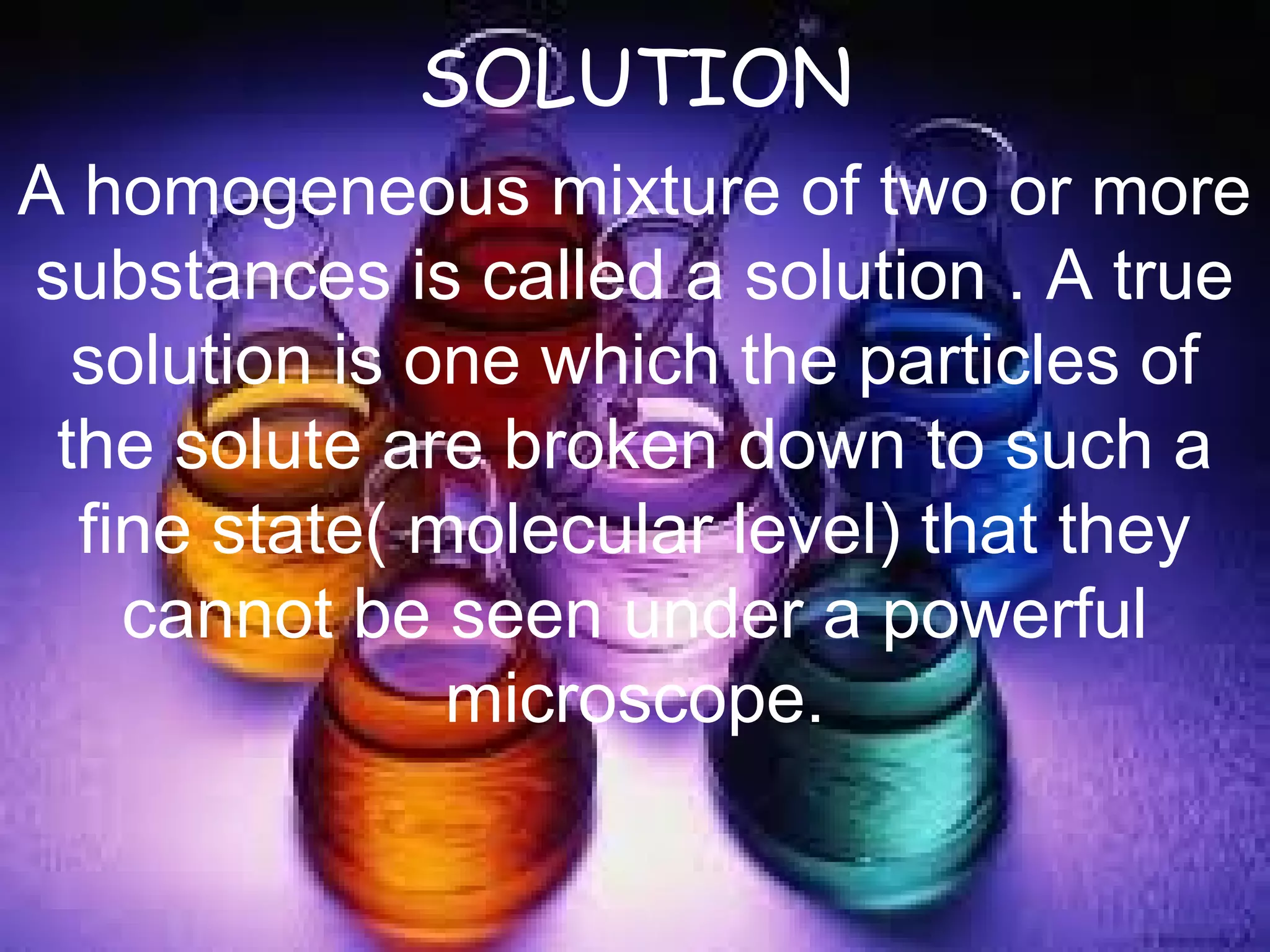 SOLUTION
A homogeneous mixture of two or more
substances is called a solution . A true
solution is one which the particles of
the solute are broken down to such a
fine state( molecular level) that they
cannot be seen under a powerful
microscope.
 