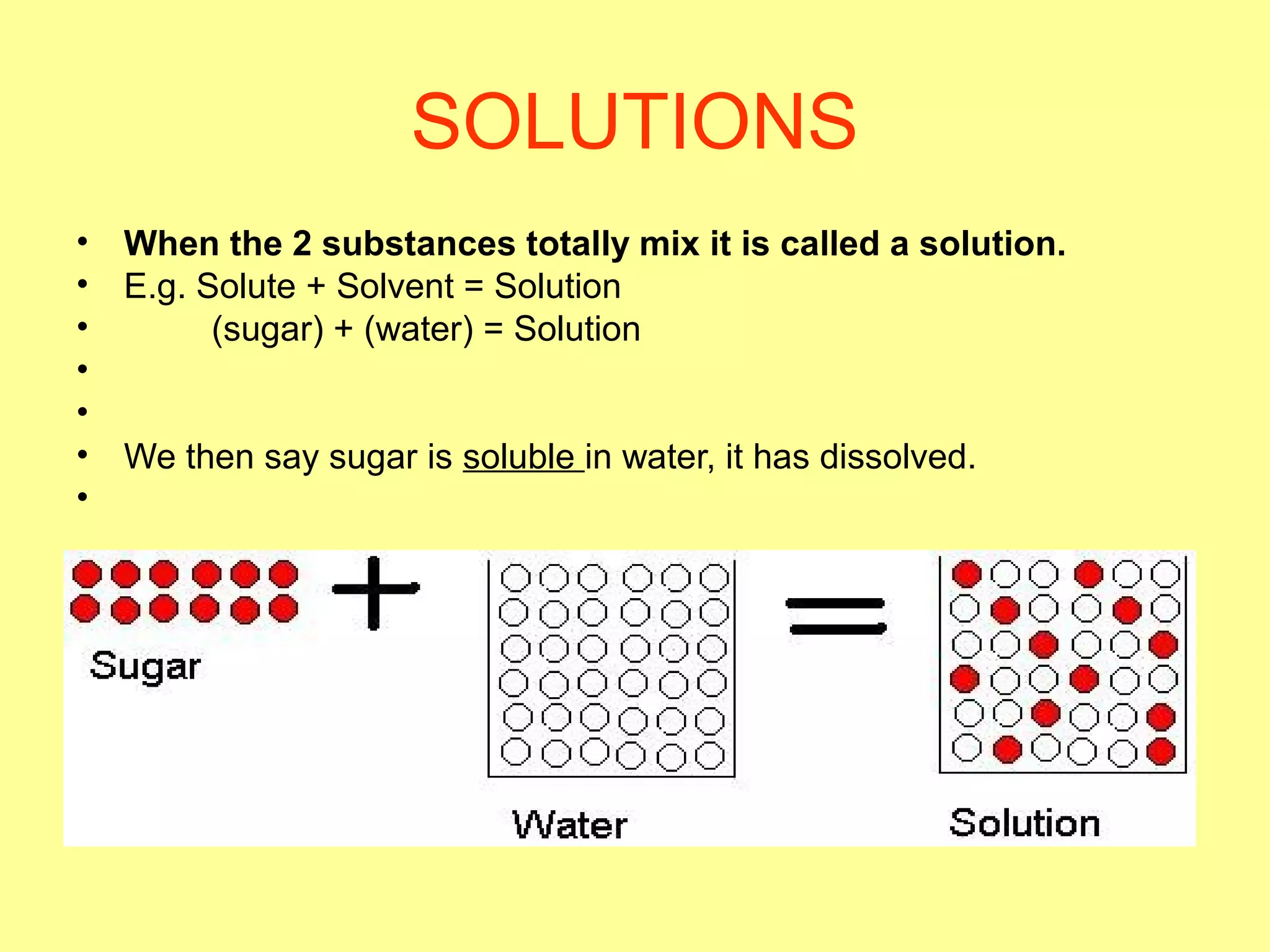 SOLUTIONS
• When the 2 substances totally mix it is called a solution.
• E.g. Solute + Solvent = Solution
• (sugar) + (water) = Solution
•
•
• We then say sugar is soluble in water, it has dissolved.
•
 