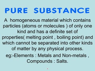 PURE SUBSTANCE
A homogeneous material which contains
particles (atoms or molecules ) of only one
kind and has a definite set of
properties( melting point , boiling point) and
which cannot be separated into other kinds
of matter by any physical process.
eg:-Elements : Metals and Non-metals ,
Compounds : Salts.
.
 