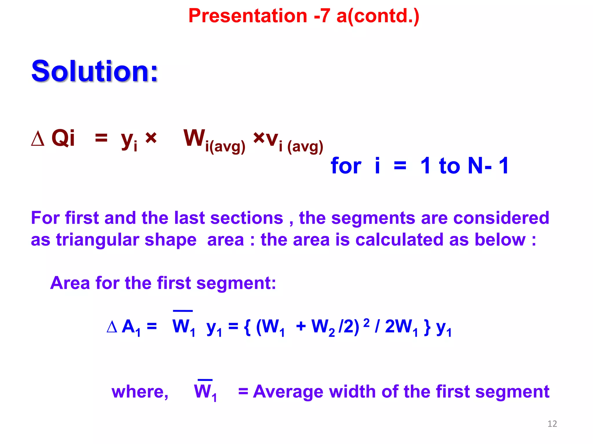 12
Solution:
∆ Qi = yi × Wi(avg) ×vi (avg)
for i = 1 to N- 1
For first and the last sections , the segments are considered
as triangular shape area : the area is calculated as below :
Area for the first segment:
∆ A1 = W1 y1 = { (W1 + W2 /2) 2 / 2W1 } y1
where, W1 = Average width of the first segment
Presentation -7 a(contd.)
 