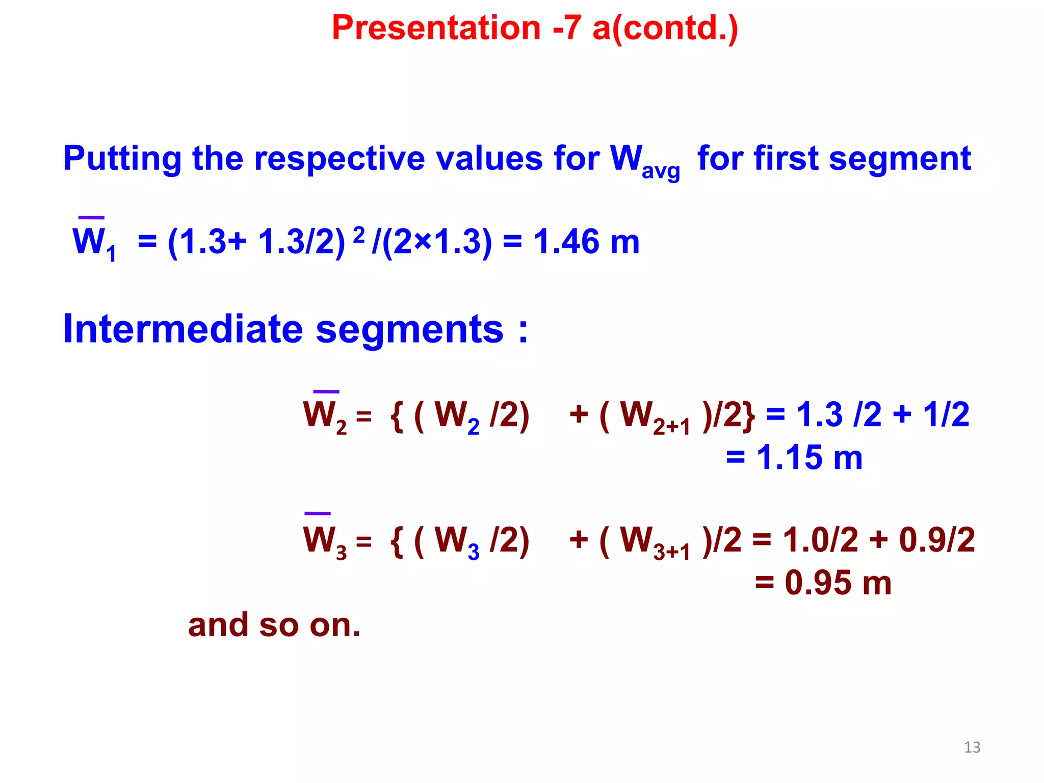 13
Putting the respective values for Wavg for first segment
W1 = (1.3+ 1.3/2) 2 /(2×1.3) = 1.46 m
Intermediate segments :
W2 = { ( W2 /2) + ( W2+1 )/2} = 1.3 /2 + 1/2
= 1.15 m
W3 = { ( W3 /2) + ( W3+1 )/2 = 1.0/2 + 0.9/2
= 0.95 m
and so on.
Presentation -7 a(contd.)
 