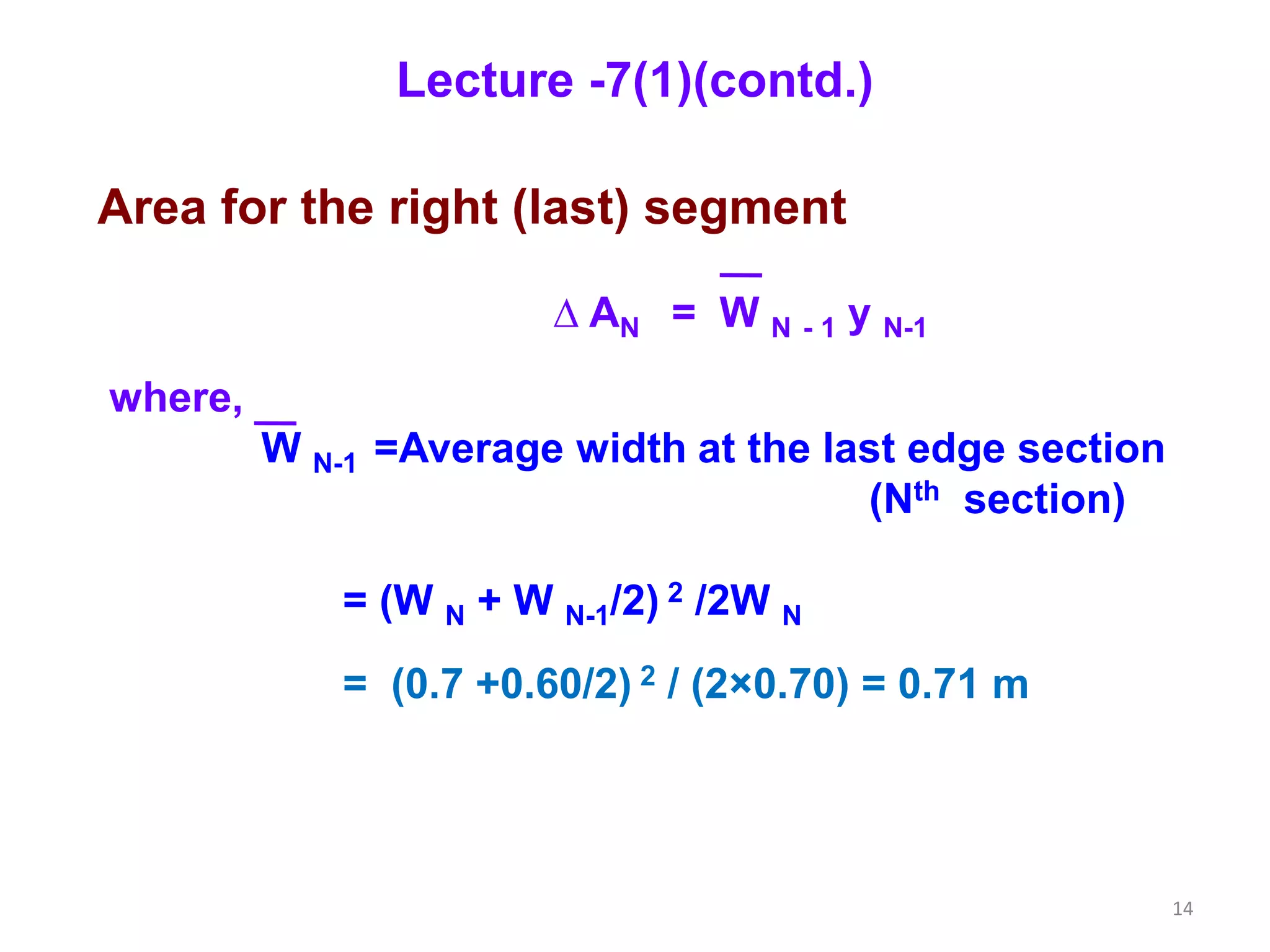 14
Area for the right (last) segment
∆ AN = W N - 1 y N-1
where,
W N-1 =Average width at the last edge section
(Nth section)
= (W N + W N-1/2) 2 /2W N
= (0.7 +0.60/2) 2 / (2×0.70) = 0.71 m
Lecture -7(1)(contd.)
 