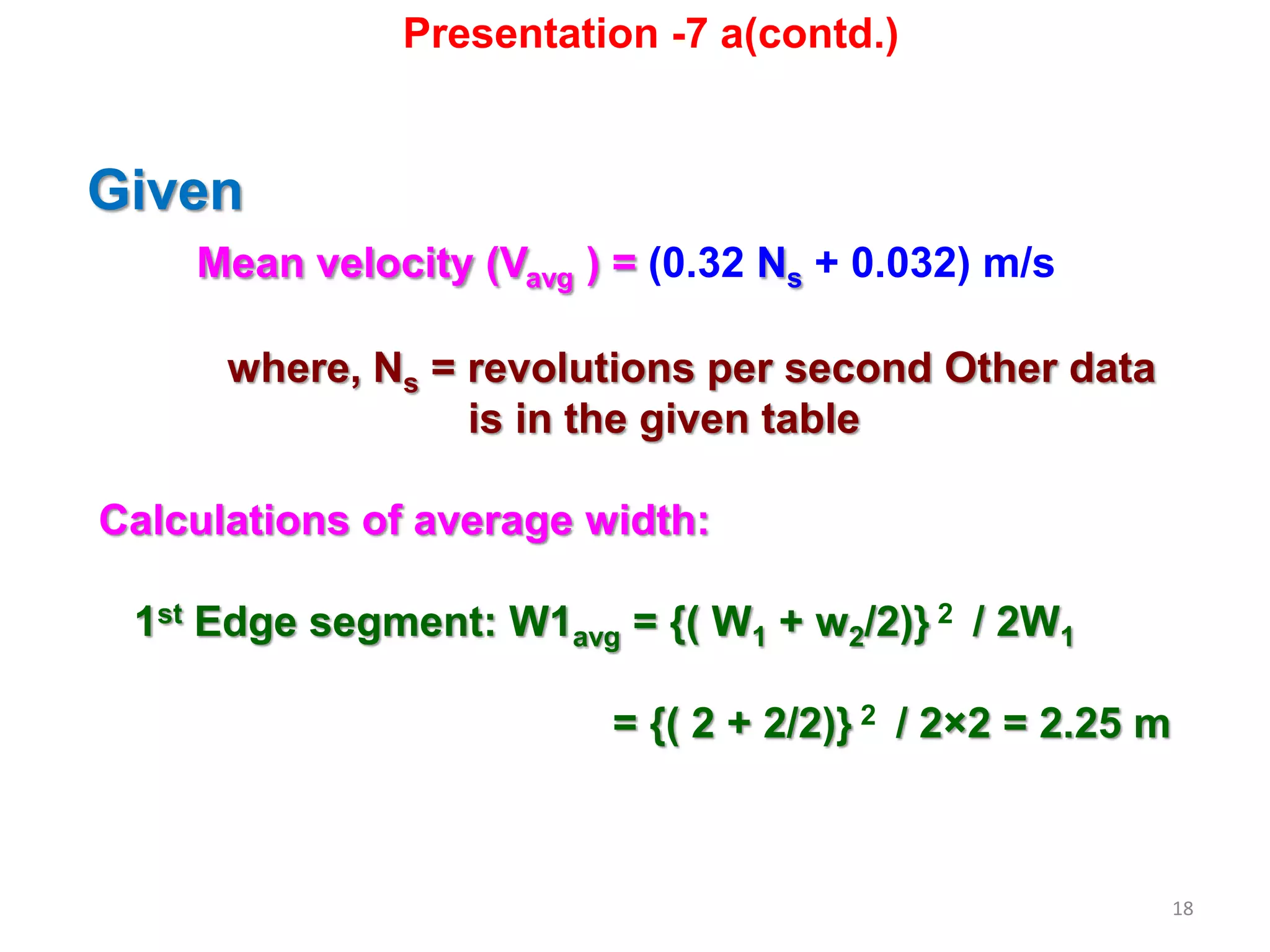 18
Given
Mean velocity (Vavg ) = (0.32 Ns + 0.032) m/s
where, Ns = revolutions per second Other data
is in the given table
Calculations of average width:
1st Edge segment: W1avg = {( W1 + w2/2)} 2 / 2W1
= {( 2 + 2/2)} 2 / 2×2 = 2.25 m
Presentation -7 a(contd.)
 