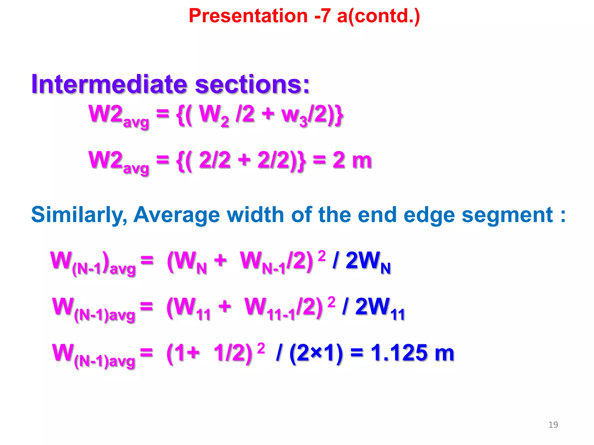 19
Intermediate sections:
W2avg = {( W2 /2 + w3/2)}
W2avg = {( 2/2 + 2/2)} = 2 m
Similarly, Average width of the end edge segment :
W(N-1)avg = (WN + WN-1/2) 2 / 2WN
W(N-1)avg = (W11 + W11-1/2) 2 / 2W11
W(N-1)avg = (1+ 1/2) 2 / (2×1) = 1.125 m
Presentation -7 a(contd.)
 