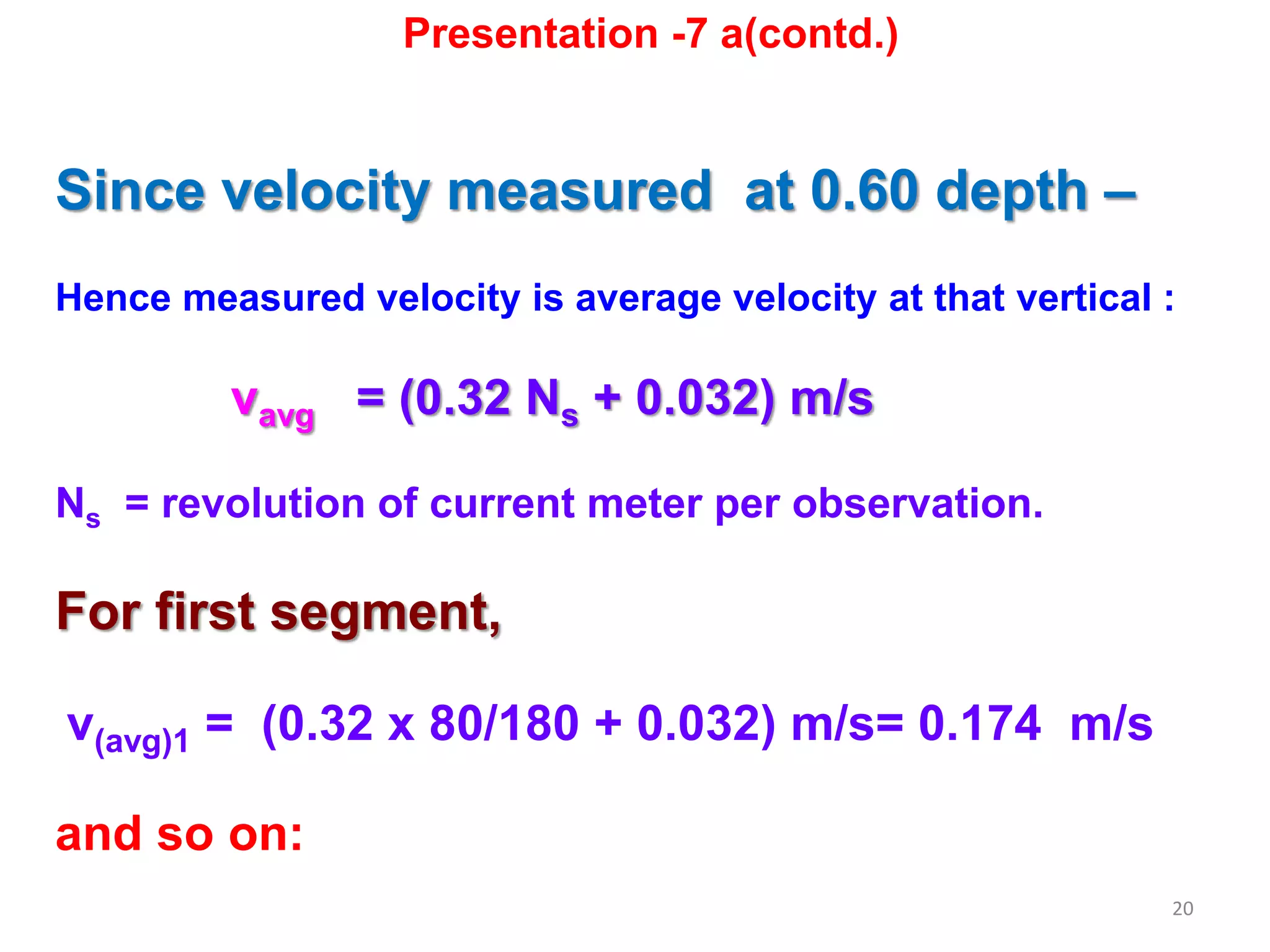 20
Since velocity measured at 0.60 depth –
Hence measured velocity is average velocity at that vertical :
vavg = (0.32 Ns + 0.032) m/s
Ns = revolution of current meter per observation.
For first segment,
v(avg)1 = (0.32 x 80/180 + 0.032) m/s= 0.174 m/s
and so on:
Presentation -7 a(contd.)
 