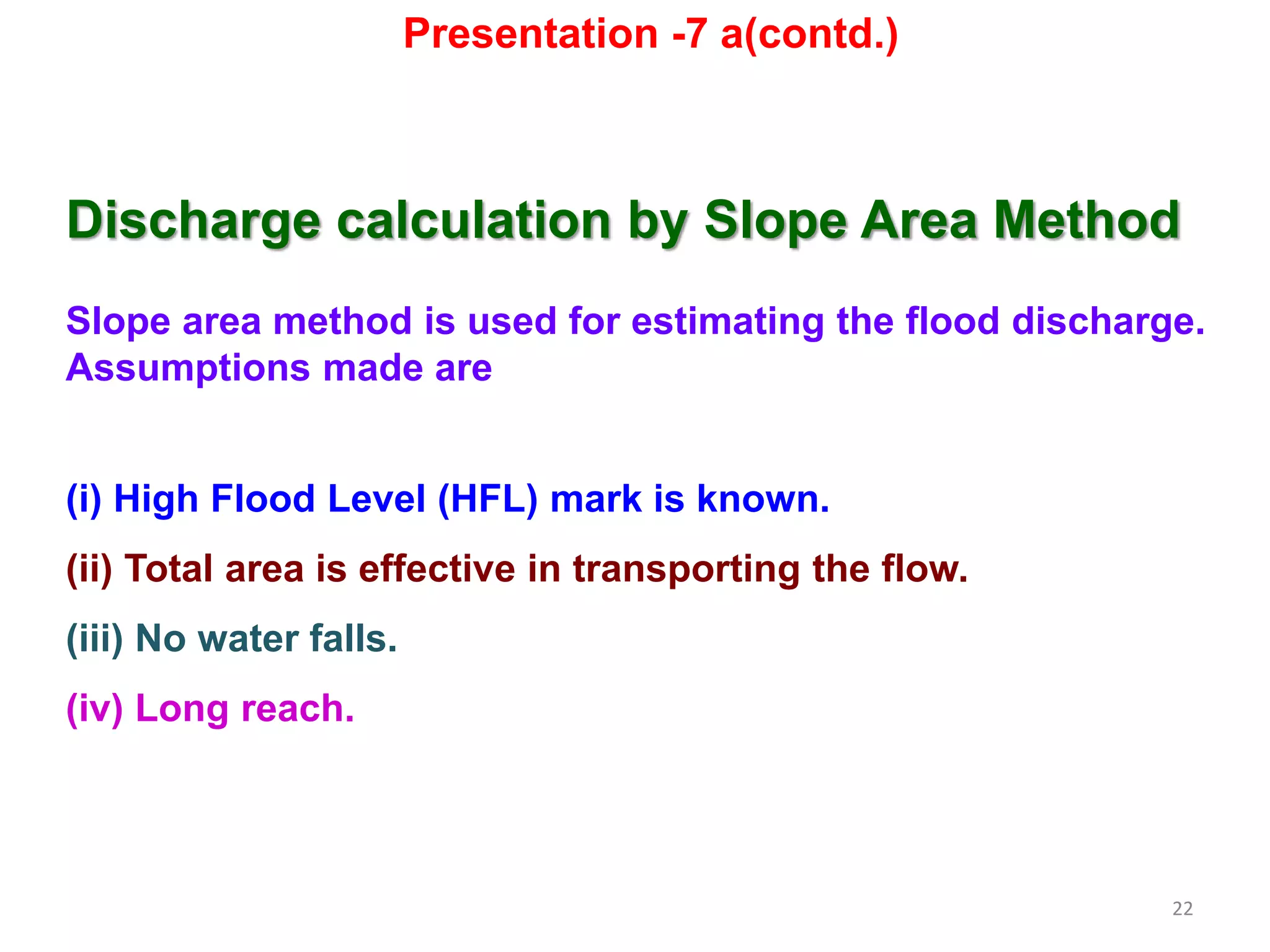 22
Discharge calculation by Slope Area Method
Slope area method is used for estimating the flood discharge.
Assumptions made are
(i) High Flood Level (HFL) mark is known.
(ii) Total area is effective in transporting the flow.
(iii) No water falls.
(iv) Long reach.
Presentation -7 a(contd.)
 