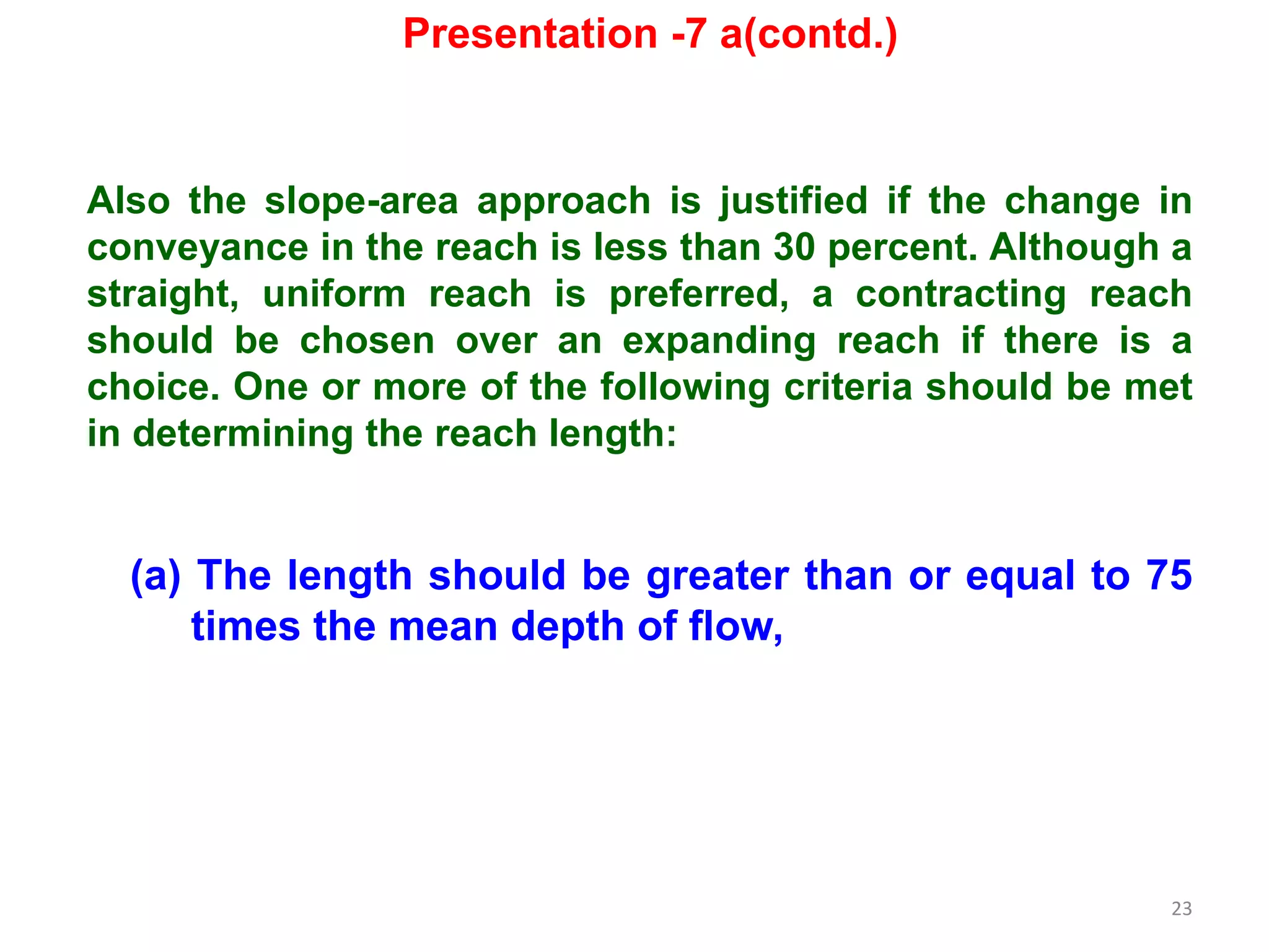 23
Also the slope-area approach is justified if the change in
conveyance in the reach is less than 30 percent. Although a
straight, uniform reach is preferred, a contracting reach
should be chosen over an expanding reach if there is a
choice. One or more of the following criteria should be met
in determining the reach length:
(a) The length should be greater than or equal to 75
times the mean depth of flow,
Presentation -7 a(contd.)
 