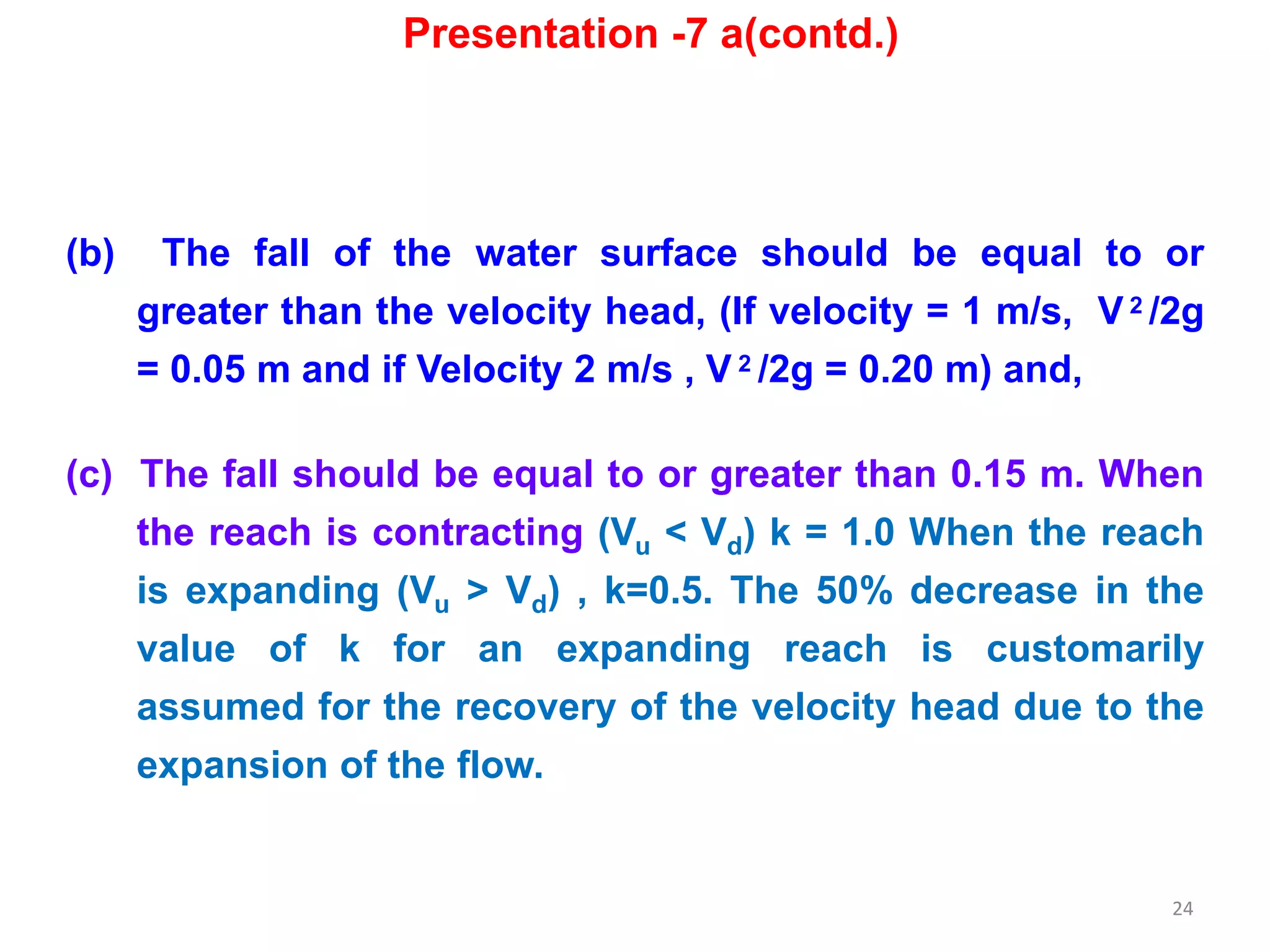 24
(b) The fall of the water surface should be equal to or
greater than the velocity head, (If velocity = 1 m/s, V 2 /2g
= 0.05 m and if Velocity 2 m/s , V 2 /2g = 0.20 m) and,
(c) The fall should be equal to or greater than 0.15 m. When
the reach is contracting (Vu < Vd) k = 1.0 When the reach
is expanding (Vu > Vd) , k=0.5. The 50% decrease in the
value of k for an expanding reach is customarily
assumed for the recovery of the velocity head due to the
expansion of the flow.
Presentation -7 a(contd.)
 