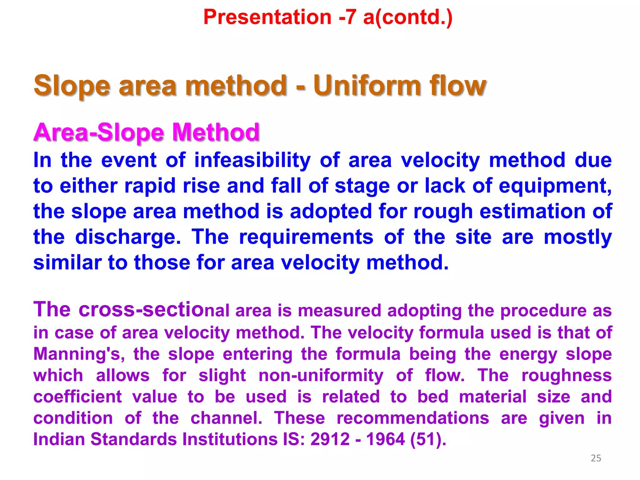 25
Slope area method - Uniform flow
Area-Slope Method
In the event of infeasibility of area velocity method due
to either rapid rise and fall of stage or lack of equipment,
the slope area method is adopted for rough estimation of
the discharge. The requirements of the site are mostly
similar to those for area velocity method.
The cross-sectional area is measured adopting the procedure as
in case of area velocity method. The velocity formula used is that of
Manning's, the slope entering the formula being the energy slope
which allows for slight non-uniformity of flow. The roughness
coefficient value to be used is related to bed material size and
condition of the channel. These recommendations are given in
Indian Standards Institutions IS: 2912 - 1964 (51).
Presentation -7 a(contd.)
 