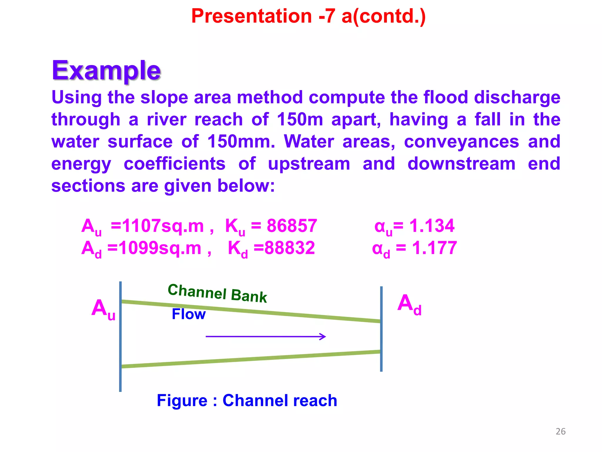 26
Example
Using the slope area method compute the flood discharge
through a river reach of 150m apart, having a fall in the
water surface of 150mm. Water areas, conveyances and
energy coefficients of upstream and downstream end
sections are given below:
Au =1107sq.m , Ku = 86857 αu= 1.134
Ad =1099sq.m , Kd =88832 αd = 1.177
Au
AdFlow
Figure : Channel reach
Presentation -7 a(contd.)
 