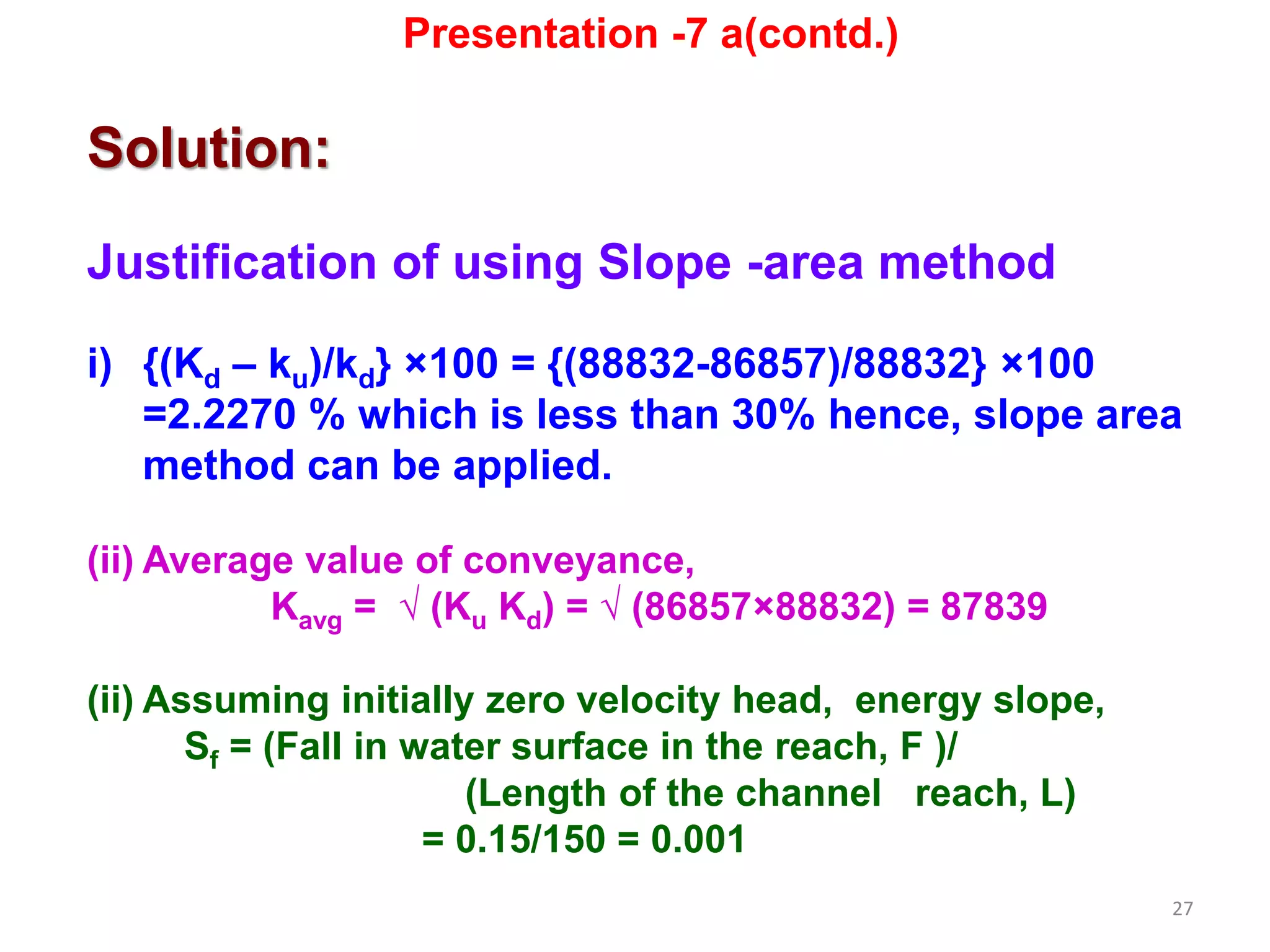 27
Solution:
Justification of using Slope -area method
i) {(Kd – ku)/kd} ×100 = {(88832-86857)/88832} ×100
=2.2270 % which is less than 30% hence, slope area
method can be applied.
(ii) Average value of conveyance,
Kavg = √ (Ku Kd) = √ (86857×88832) = 87839
(ii) Assuming initially zero velocity head, energy slope,
Sf = (Fall in water surface in the reach, F )/
(Length of the channel reach, L)
= 0.15/150 = 0.001
Presentation -7 a(contd.)
 