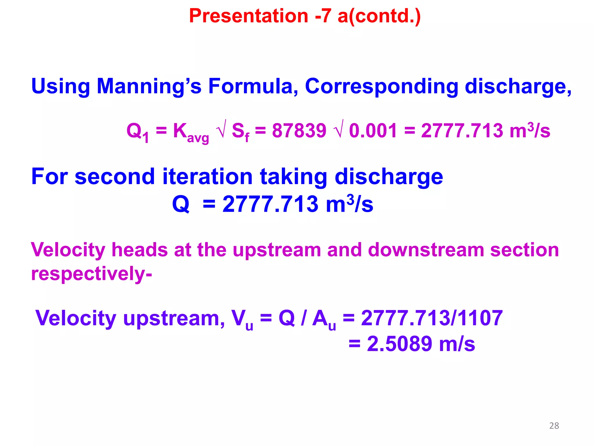 28
Using Manning’s Formula, Corresponding discharge,
Q1 = Kavg √ Sf = 87839 √ 0.001 = 2777.713 m3/s
For second iteration taking discharge
Q = 2777.713 m3/s
Velocity heads at the upstream and downstream section
respectively-
Velocity upstream, Vu = Q / Au = 2777.713/1107
= 2.5089 m/s
Presentation -7 a(contd.)
 