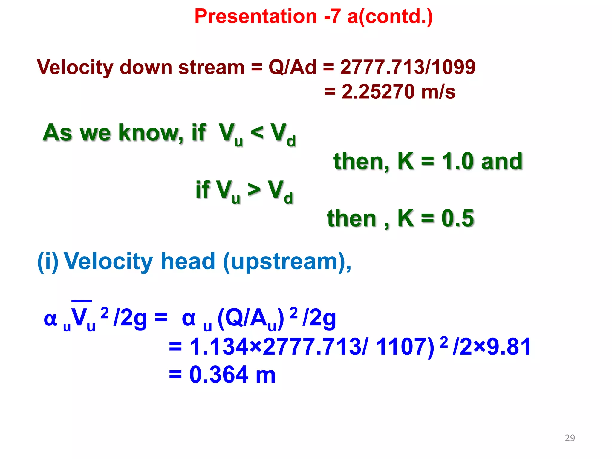 29
Velocity down stream = Q/Ad = 2777.713/1099
= 2.25270 m/s
As we know, if Vu < Vd
then, K = 1.0 and
if Vu > Vd
then , K = 0.5
(i) Velocity head (upstream),
α uVu
2 /2g = α u (Q/Au) 2 /2g
= 1.134×2777.713/ 1107) 2 /2×9.81
= 0.364 m
Presentation -7 a(contd.)
 